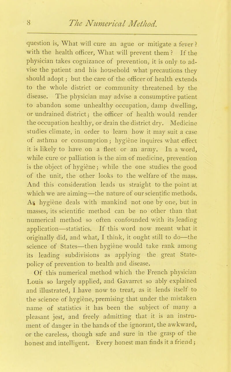 question is, What will cure an ague or mitigate a fever ? with the health officer, What will prevent them ? If the physician takes cognizance of prevention, it is only to ad- vise the patient and his household what precautions they should adopt; but the care of the officer of health extends to the whole district or community threatened by the disease. The physician may advise a consumptive patient to abandon some unhealthy occupation, damp dwelling, or undrained district5 the officer of health would render the occupation healthy, or drain the district dry. Medicine studies climate, in order to learn how it may suit a case of asthma or consumption j hygiene inquires what effect it is likely to have on a fleet or an army. In a word, while cure or palliation is the aim of medicine, prevention is the object of hygiene 5 while the one studies the good of the unit, the other looks to the welfare of the mass. And this consideration leads us straight to the point at which we are aiming;—the nature of our scientific methods. As hygiene deals with mankind not one by one, but in masses, its scientific method can be no other than that numerical method so often confounded with its leading application—statistics. If this word now meant what it originally did, and what, I think, it ought still to do—the science of States—then hygiene would take rank among its leading subdivisions as applying the great State- policy of prevention to health and disease. Of this numerical method which the French physician Louis so largely applied, and Gavarret so ably explained and illustrated, I have now to treat, as it lends itselt to the science of hygiene, premising that under the mistaken name of statistics it has been the subject ot many a pleasant jest, and freely admitting that it is an instru- ment of danger in the hands of the ignorant, the awkward, or the careless, though safe and sure in the grasp ot the honest and intelligent. Every honest man finds it a friend ;