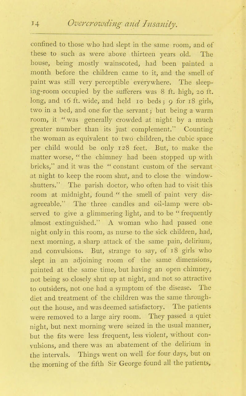 confined to those who had slept in the same room, and of these to such as were above thirteen years old. The house, being mostly wainscoted, had been painted a month before the children came to it, and the smell of paint was still very perceptible everywhere. The sleep- ing-room occupied by the sufferers was 8 ft. high, 20 ft. long, and 16 ft. wide, and held 10 beds; 9 for 18 girls, two in a bed, and one for the servant; but being a warm room, it “ was generally crowded at night by a much greater number than its just complement.” Counting the woman as equivalent to two children, the cubic space per child would be only 128 feet. But, to make the matter worse, “ the chimney had been stopped up with bricks,” and it was the “ constant custom of the servant at night to keep the room shut, and to close the window- shutters.” The parish doctor, who often had to visit this room at midnight, found “ the smell of paint very dis- agreeable.” The three candles and oil-lamp were ob- served to give a glimmering light, and to be “ frequently almost extinguished.” A woman who had passed one night only in this room, as nurse to the sick children, had, next morning, a sharp attack of the same pain, delirium, and convulsions. But, strange to say, of 18 girls who slept in an adjoining room of the same dimensions, painted at the same time, but having an open chimney, not being so closely shut up at night, and not so attractive to outsiders, not one had a symptom of the disease. The diet and treatment of the children was the same through- out the house, and was deemed satisfactory. The patients were removed to a large airy room. They passed a quiet night, but next morning were seized in the usual manner, but the fits were less frequent, less violent, without con- vulsions, and there was an abatement of the delirium in the intervals. Things went on well for four days, but on the morning of the fifth Sir George found all the patients.