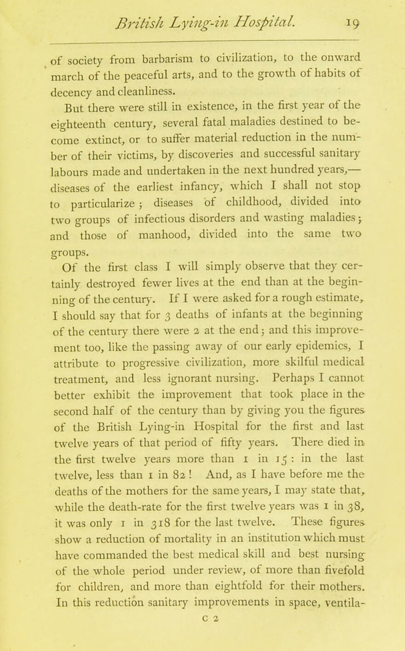 of society from barbarism to civilization, to the onward march of the peaceful arts, and to the growth of habits of decency and cleanliness. But there were still in existence, in the first year of the eighteenth century, several fatal maladies destined to be- come extinct, or to suffer material reduction in the num- ber of their victims, by discoveries and successful sanitary labours made and undertaken in the next hundred years,— diseases of the earliest infancy, which I shall not stop to particularize ; diseases of childhood, divided into two groups of infectious disorders and wasting maladies; and those of manhood, divided into the same two groups. Of the first class I will simply observe that they cer- tainly destroyed fewer lives at the end than at the begin- ning of the century. If I were asked for a rough estimate, I should say that for 3 deaths of infants at the beginning of the century there were 2 at the end 5 and this improve- ment too, like the passing away of our early epidemics, I attribute to progressive civilization, more skilful medical treatment, and less ignorant nursing. Perhaps I cannot better exhibit the improvement that took place in the second half of the century than by giving you the figures of the British Lying-in Hospital for the first and last twelve years of that period of fifty years. There died in the first twelve years more than 1 in 13 : in the last twelve, less than 1 in 82 ! And, as I have before me the deaths of the mothers for the same years, I may state that, while the death-rate for the first twelve years was 1 in 38, it was only 1 in 318 for the last twelve. These figures show a reduction of mortality in an institution which must have commanded the best medical skill and best nursing of the whole period under review, of more than fivefold for children, and more than eightfold for their mothers. In this reduction sanitary improvements in space, ventila- c 2