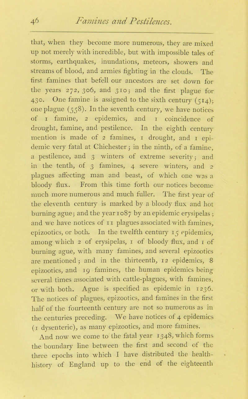that, when they become more numerous, they are mixed up not merely with incredible, but with impossible tales of storms, earthquakes, inundations, meteors, showers and streams of blood, and armies lighting in the clouds. The first famines that befell our ancestors are set down for the years 272,306, and 3105 and the first plague for 430. One famine is assigned to the sixth century (414); one plague (538). In the seventh century, we have notices of 1 famine, 2 epidemics, and 1 coincidence of drought, famine, and pestilence. In the eighth century mention is made of 2 famines, 1 drought, and 1 epi- demic very fatal at Chichester; in the ninth, of a famine, a pestilence, and 3 winters of extreme severity; and in the tenth, of 3 famines, 4 severe winters, and 2- plagues affecting man and beast, of which one was a bloody flux. From this time forth our notices become much more numerous and much fuller. The first year of the eleventh century is marked by a bloody flux and hot burning ague; and the year 1087 by an epidemic erysipelas ; and we have notices of 11 plagues associated with famines, epizootics, or both. In the twelfth century 15 epidemics, among which 2 of erysipelas, 1 of bloody flux, and 1 of burning ague, with many famines, and several epizootics are mentioned; and in the thirteenth, 12 epidemics, 8 epizootics, and 19 famines, the human epidemics being several times associated with cattle-plagues, with famines, or with both. Ague is specified as epidemic in 1236. The notices of plagues, epizootics, and famines in the first half of the fourteenth century are not so numerous as in the centuries preceding. We have notices of 4 epidemics (1 dysenteric), as many epizootics, and more famines. And now we come to the fatal year 1348, which forms the boundary line between the first and second of the three epochs into which I have distributed the health- history of England up to the end of the eighteenth