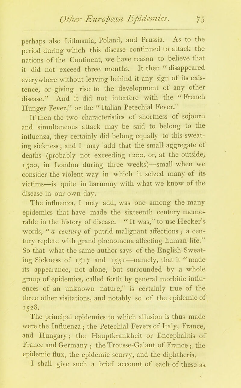 perhaps also Lithuania, Poland, and Prussia. As to the period during which this disease continued to attack the nations of the Continent, we have reason to believe that it did not exceed three months. It then “ disappeared everywhere without leaving behind it any sign of its exis- tence, or giving rise to the development of any other disease.” And it did not interfere with the “ French Hunger Fever,” or the “ Italian Petechial Fever. If then the two characteristics of shortness of sojourn and simultaneous attack may be said to belong to the influenza, they certainly did belong equally to this sweat- ing sickness 3 and I may add that the small aggregate of deaths (probably not exceeding 1200, or, at the outside, 1500, in London during three weeks)—small when we consider the violent way in which it seized many of its victims—is quite in harmony with what we know of the disease in our own day. The influenza, I may add, was one among the many epidemics that have made the sixteenth century memo- rable in the history of disease. “ It was,” to tise Hecker’s words, “ a century of putrid malignant affections 5 a cen- tury replete with grand phenomena affecting human life.” So that what the same author says of the English Sweat- ing Sickness of 1517 and 1551—namely, that it “made its appearance, not alone, but surrounded by a whole group of epidemics, called forth by general morbific influ- ences of an unknown nature,” is certainly true of the three other visitations, and notably so of the epidemic of 1528. The principal epidemics to which allusion is thus made were the Influenza j the Petechial Fevers of Italy, France, and Hungary 3 the Hauptkrankheit or Encephalitis of France and Germany 3 the Trousse-Galant of France 5 the epidemic flux, the epidemic scurvy, and the diphtheria. I shall give such a brief account of each of these as.