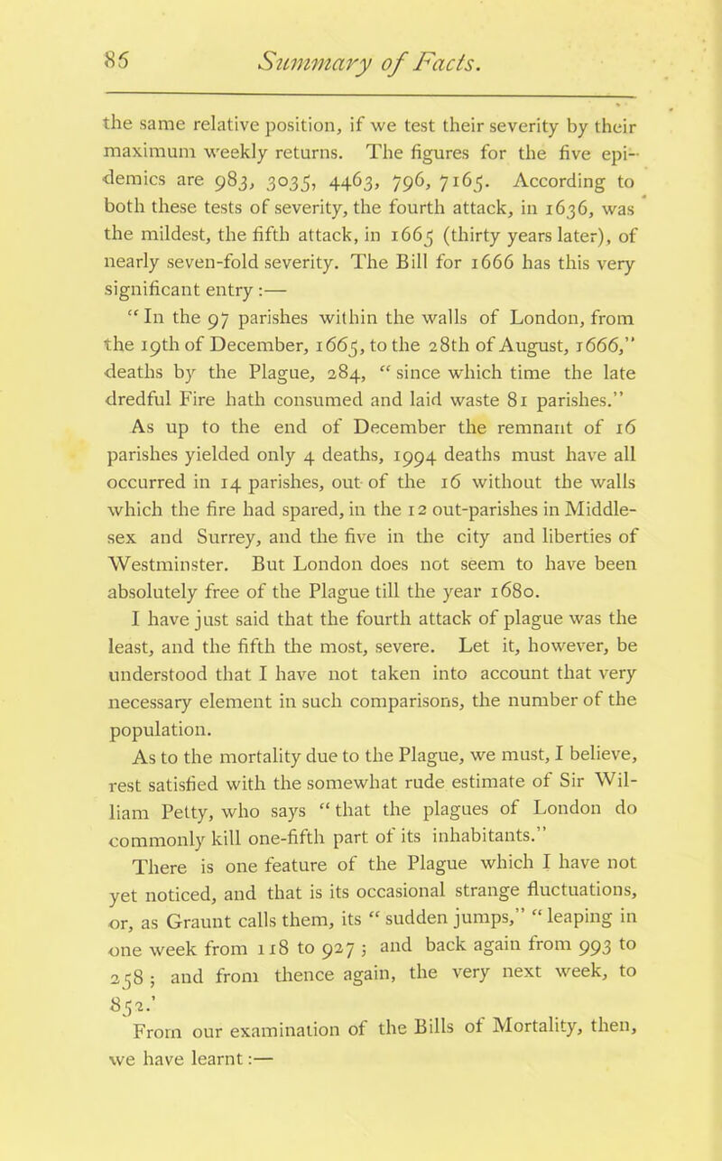 85 Summary of Facts. the same relative position, if we test their severity by their maximum weekly returns. The figures for the five epi- demics are 983, 3035, 4463, 796, 7163. According to both these tests of severity, the fourth attack, in 1636, was the mildest, the fifth attack, in 1663 (thirty years later), of nearly seven-fold severity. The Bill for 1666 has this very significant entry:— “ In the 97 parishes within the walls of London, from the 19th of December, 1663, to the 28th of August, 1666,” deaths by the Plague, 284, “ since which time the late dredful Fire hath consumed and laid waste 81 parishes.” As up to the end of December the remnant of 16 parishes yielded only 4 deaths, 1994 deaths must have all occurred in 14 parishes, out of the 16 without the walls which the fire had spared, in the 12 out-parishes in Middle- sex and Surrey, and the five in the city and liberties of Westminster. But London does not seem to have been absolutely free of the Plague till the year 1680. I have just said that the fourth attack of plague was the least, and the fifth the most, severe. Let it, however, be understood that I have not taken into account that very necessary element in such comparisons, the number of the population. As to the mortality due to the Plague, we must, I believe, rest satisfied with the somewhat rude estimate of Sir Wil- liam Petty, who says “ that the plagues of London do commonly kill one-fifth part of its inhabitants.” There is one feature of the Plague which I have not yet noticed, and that is its occasional strange fluctuations, or, as Graunt calls them, its “ sudden jumps,” “ leaping in one week from 118 to 927 3 and back again from 993 to 238 ; and from thence again, the very next week, to S32.’ From our examination ot the Bills ot Mortality, then, we have learnt:—