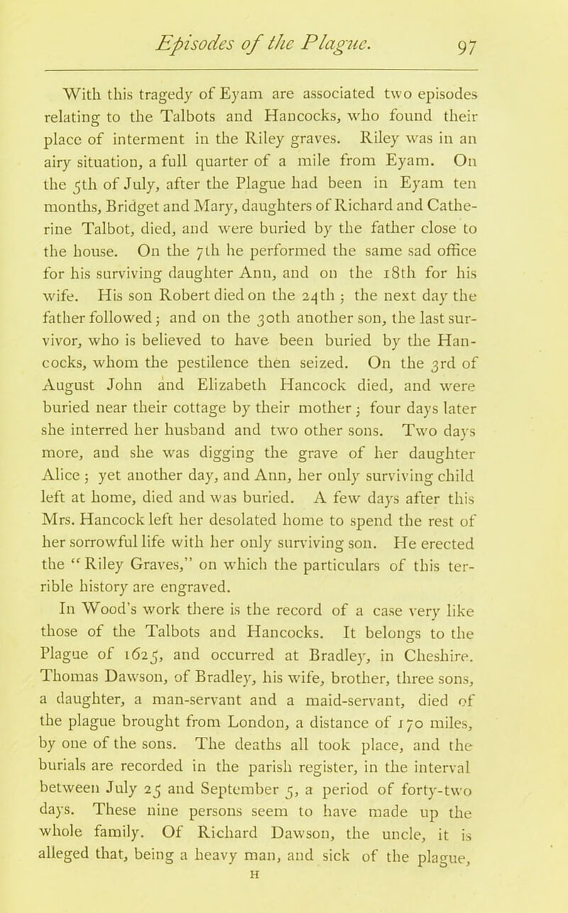 With this tragedy of Eyam are associated two episodes relating to the Talbots and Hancocks, who found their place of interment in the Riley graves. Riley was in an airy situation, a full quarter of a mile from Eyam. On the 5th of July, after the Plague had been in Eyam ten months, Bridget and Mary, daughters of Richard and Cathe- rine Talbot, died, and wrere buried by the father close to the house. On the 7th he performed the same sad office for his surviving daughter Ann, and on the 18th for his wife. His son Robert died on the 24 th ; the next day the father followed j and on the 30th another son, the last sur- vivor, who is believed to have been buried by the Han- cocks, whom the pestilence then seized. On the 3rd of August John and Elizabeth Hancock died, and were buried near their cottage by their mother 5 four days later she interred her husband and two other sons. Two days more, and she was digging the grave of her daughter Alice 5 yet another day, and Ann, her only surviving child left at home, died and was buried. A few days after this Mrs. Hancock left her desolated home to spend the rest of her sorrowful life with her only surviving son. He erected the  Riley Graves,” on which the particulars of this ter- rible history are engraved. In Wood’s work there is the record of a case very like those of the Talbots and Plancocks. It belongs to the O Plague of 1625, and occurred at Bradley, in Cheshire. Thomas Dawson, of Bradley, his wife, brother, three sons, a daughter, a man-servant and a maid-servant, died of the plague brought from London, a distance of j 70 miles, by one of the sons. The deaths all took place, and the burials are recorded in the parish register, in the interval between July 25 and September 5, a period of forty-two days. These nine persons seem to have made up the whole family. Of Richard Dawson, the uncle, it is alleged that, being a heavy man, and sick of the plague.