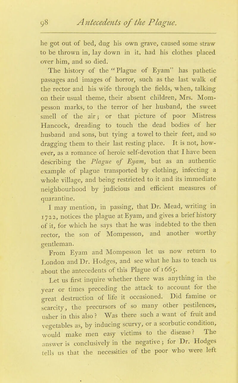 lie got out of bed, dug liis own grave, caused some straw to be thrown in, lay down in it, had his clothes placed over him, and so died. The history of the “Plague of Eyam” has pathetic passages and images of horror, such as the last walk of the rector and his wife through the fields, when, talking on their usual theme, their absent children, Mrs. Mom- pesson marks, to the terror of her husband, the sweet smell of the air; or that picture of poor Mistress Hancock, dreading to touch the dead bodies of her husband and sons, but tying a towel to their feet, and so dragging them to their last resting place. It is not, how- ever, as a romance of heroic self-devotion that I have been describing the Plague of Eyam, but as an authentic example of plague transported by clothing, infecting a whole village, and being restricted to it and its immediate neighbourhood by judicious and efficient measures of quarantine. I may mention, in passing, that Dr. Mead, writing in 1722, notices the plague at Eyam, and gives a brief history of it, for which he says that he was indebted to the then rector, the son of Mompesson, and another worthy gentleman. From Eyam and Mompesson let us now return to London and Dr. Hodges, and see what he has to teach us about the antecedents of this Plague of 1665. Let us first inquire whether there was anything in the year or times preceding the attack to account for the great destruction of life it occasioned. Did famine or scarcity, the precursors of so many other pestilences, usher in this also ? Was there such a want of fruit and vegetables as, by inducing scurvy, or a scorbutic condition, would make men easy victims to the disease ? The answer is conclusively in the negative; for Dr. Hodges tells 11s that the necessities of the poor who were left