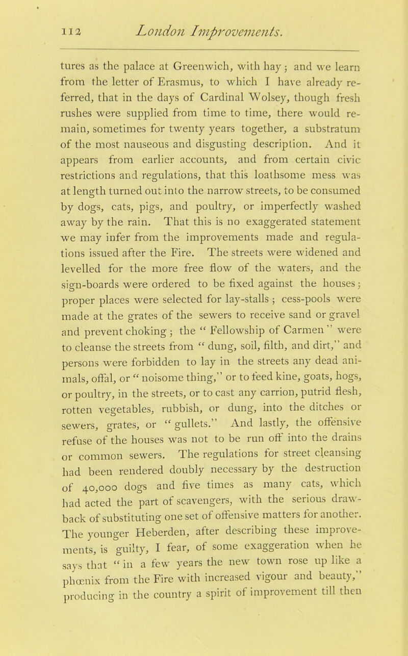 tures as the palace at Greenwich, with hay; and we learn from the letter of Erasmus, to which I have already re- ferred, that in the days of Cardinal Wolsey, though fresh rushes were supplied from time to time, there would re- main, sometimes for twenty years together, a substratum of the most nauseous and disgusting description. And it appears from earlier accounts, and from certain civic restrictions and regulations, that this loathsome mess was at length turned out into the narrow streets, to be consumed by dogs, cats, pigs, and poultry, or imperfectly washed away by the rain. That this is no exaggerated statement we may infer from the improvements made and regula- tions issued after the Fire. The streets were widened and levelled for the more free flow of the waters, and the sign-boards were ordered to be fixed against the houses; proper places were selected for lay-stalls; cess-pools were made at the grates of the sewers to receive sand or gravel and prevent choking; the “ Fellowship of Carmen” were to cleanse the streets from “ dung, soil, filth, and dirt,” and persons were forbidden to lay in the streets any dead ani- mals, offal, or “ noisome thing,” or to feed kine, goats, hogs, or poultry, in the streets, or to cast any carrion, putrid flesh, rotten vegetables, rubbish, or dung, into the ditches or sewers, grates, or “gullets.” And lastly, the offensive refuse of the houses was not to be run off into the drains or common sewers. The regulations for street cleansing had been rendered doubly necessary by the destruction of 40,000 dogs and five times as many cats, which had acted the part of scavengers, with the serious draw- back of substituting one set of offensive matters for another. The younger Heberden, after describing these improve- ments, is guilty, I fear, of some exaggeration when he says that “ in a few years the new town rose up like a phoenix from the Fire with increased \igour and beaut), producing in the country a spirit of improvement till then