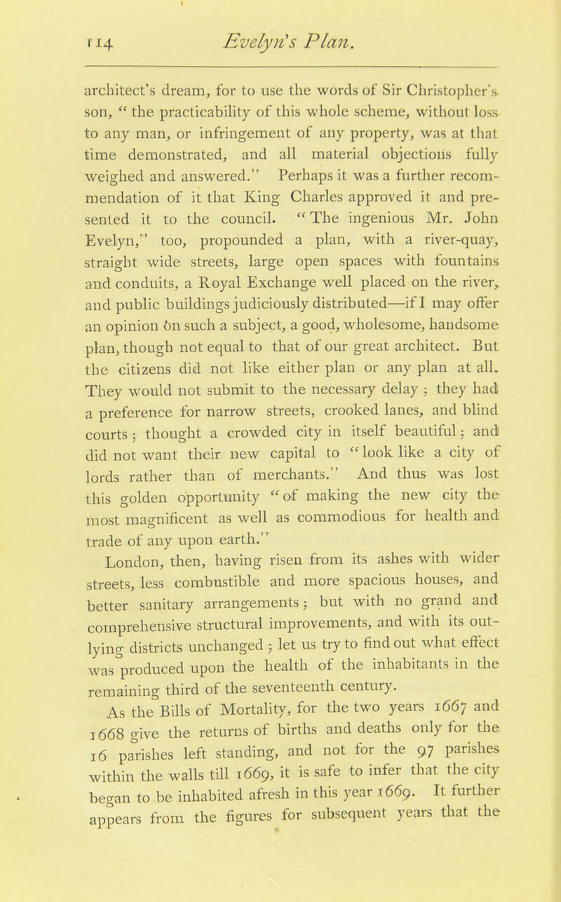 architect’s dream, for to use the words of Sir Christopher's son, “ the practicability of this whole scheme, without loss to any man, or infringement of any property, was at that time demonstrated, and all material objections fully weighed and answered.” Perhaps it was a further recom- mendation of it that King Charles approved it and pre- sented it to the council. “ The ingenious Mr. John Evelyn,” too, propounded a plan, with a river-quay, straight wide streets, large open spaces with fountains and conduits, a Royal Exchange well placed on the river, and public buildings judiciously distributed—if I may offer an opinion 6n such a subject, a good, wholesome, handsome plan, though not equal to that of our great architect. But the citizens did not like either plan or any plan at all. They would not submit to the necessary delay; they had a preference for narrow streets, crooked lanes, and blind courts; thought a crowded city in itself beautiful; and did not want their new capital to “ look like a city of lords rather than of merchants.” And thus was lost this golden opportunity “of making the new city the most magnificent as well as commodious for health and trade of any upon earth.” London, then, having risen from its ashes with wider streets, less combustible and more spacious houses, and better sanitary arrangements; but with no grand and comprehensive structural improvements, and with its out- lying districts unchanged ; let us try to find out what effect was produced upon the health of the inhabitants in the remaining third of the seventeenth century. As the Bills of Mortality, for the two years 1667 and 1668 give the returns of births and deaths only for the 16 parishes left standing, and not for the 97 parishes within the walls till 1669, it is safe to infer that the city began to be inhabited afresh in this year 1669. It fuithei appears from the figures for subsequent years that the