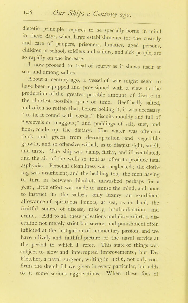 14S Ouy Ships a Century ago. dietetic principle requires to be specially borne in mind in these days, when large establishments for the custody and care of paupers, prisoners, lunatics, aged persons, children at school, soldiers and sailors, and sick people, are so rapidly on the increase. I now proceed to treat of scurvy as it shows itself at sea, and among sailors. About a century ago, a vessel of war might seem to have been equipped and provisioned with a view to the production of the greatest possible amount of disease in the shortest possible space of time. Beef badly salted, and otten so rotten that, before boiling it, it was necessary  to tie it round with cords biscuits mouldy and full of “ weevels or maggots f and puddings of salt, suet, and flour, made up the dietary. The water was often so thick and green from decomposition and vegetable growth, and so offensive withal, as to disgust sight, smell, and taste. The ship was damp, filthy, and ill-ventilated, and the air of the wells so foul as often to produce fatal asphyxia. Personal cleanliness was neglected; the cloth- ing was insufficient, and the bedding too, the men having to turn in between blankets unwashed perhaps for a year j little effort was made to amuse the mind, and none to instruct it ■, the sailor’s only luxury an exorbitant allowance of spirituous liquors, at sea, as on land, the fruitful source of disease, misery, insubordination, and crime. Add to all these privations and discomforts a dis- cipline not merely strict but severe, and punishment often inflicted at the instigation of momentary passion, and we have a lively and faithful picture of the naval service at the period to which I refer. This state of things was subject to slow and interrupted improvements j but Dr. Fletcher, a naval surgeon, writing in i 786, not only con- firms the sketch I have given in every particular, but adds to it some serious aggravations. When these foes of