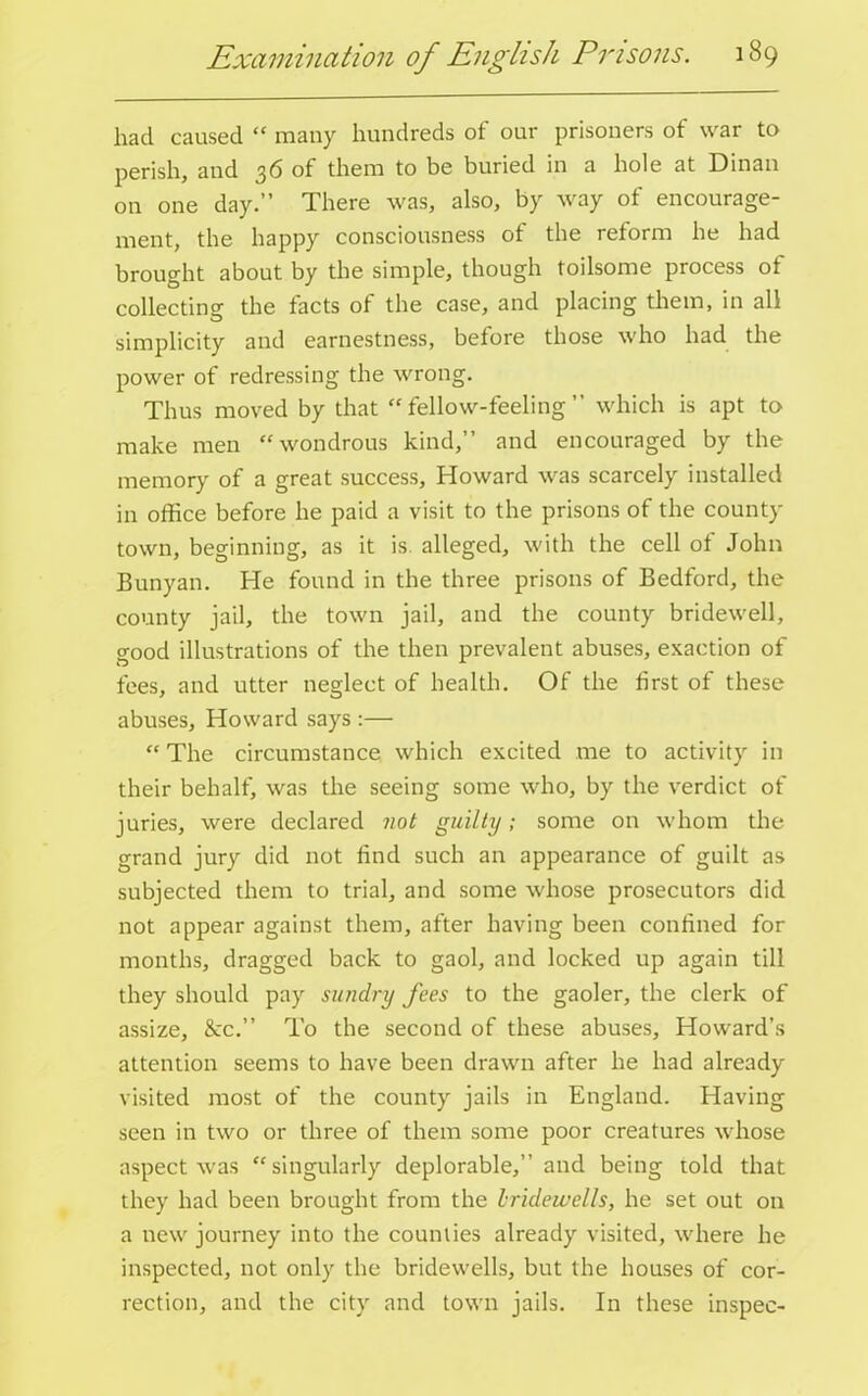 had caused “ many hundreds of our prisoners of war to perish, and 36 of them to be buried in a hole at Dinan on one day.” There was, also, by way of encourage- ment, the happy consciousness of the reform he had brought about by the simple, though toilsome process of collecting the facts of the case, and placing them, in all simplicity and earnestness, before those who had the power of redressing the wrong. Thus moved by that “fellow-feeling” which is apt to make men “wondrous kind,” and encouraged by the memory of a great success, Howard was scarcely installed in office before he paid a visit to the prisons of the county town, beginning, as it is. alleged, with the cell of John Bunyan. He found in the three prisons of Bedford, the county jail, the town jail, and the county bridewell, good illustrations of the then prevalent abuses, exaction of fees, and utter neglect of health. Of the first of these abuses, Howard says :— “The circumstance which excited me to activity in their behalf, was the seeing some who, by the verdict of juries, were declared not guilty; some on whom the grand jury did not find such an appearance of guilt as subjected them to trial, and some whose prosecutors did not appear against them, after having been confined for months, dragged back to gaol, and locked up again till they should pay sundry fees to the gaoler, the clerk of assize, &c.” To the second of these abuses, Howard’s attention seems to have been drawn after he had already visited most of the county jails in England. Having seen in two or three of them some poor creatures whose aspect was “singularly deplorable,” and being told that they had been brought from the bridewells, he set out on a new journey into the counties already visited, where he inspected, not only the bridewells, but the houses of cor- rection, and the city and town jails. In these inspec-