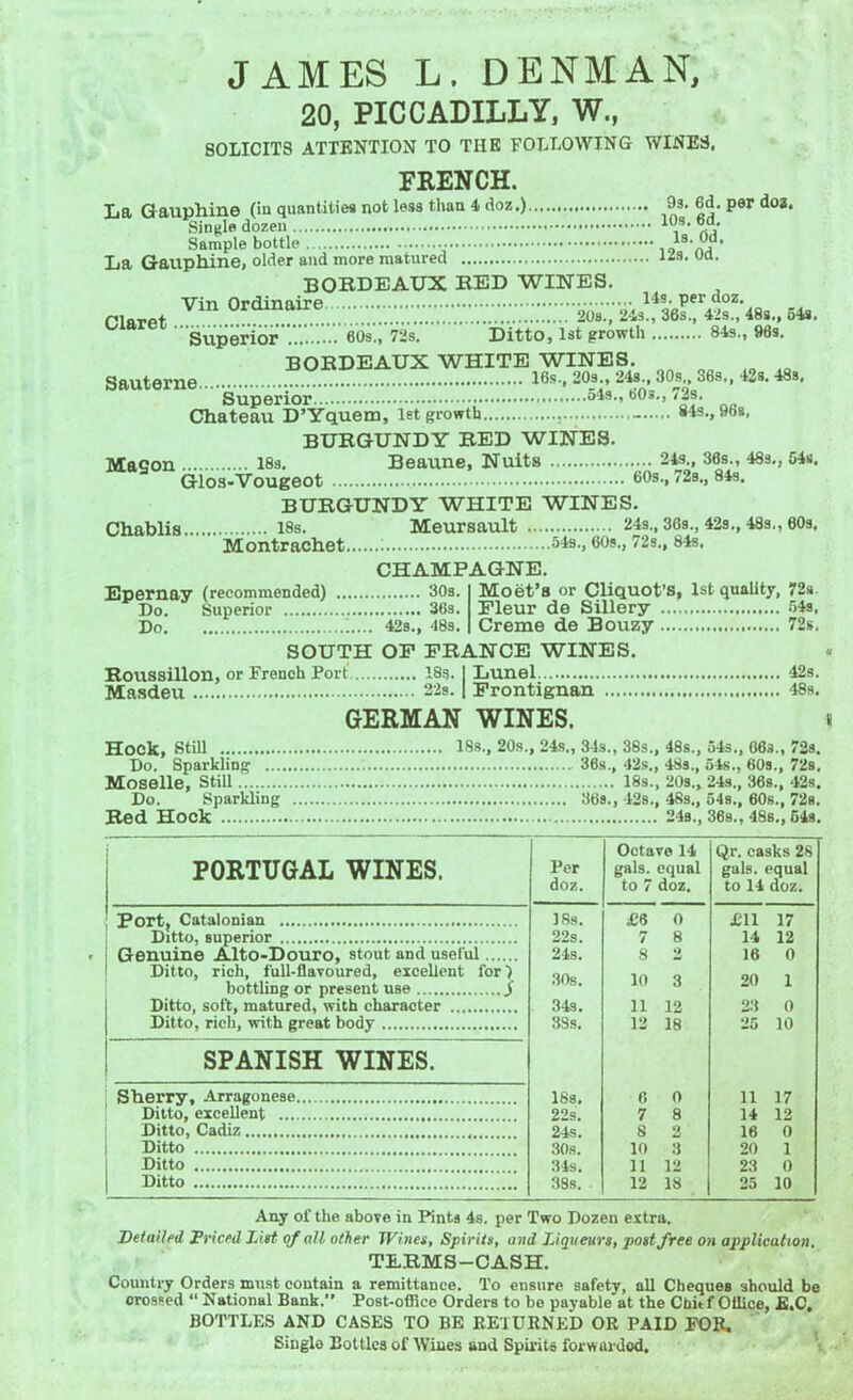 20, PICCADILLY, W., SOLICITS ATTENTION TO THE FOLLOWING WINES. FRENCH. La Gauphine (in quantities not less than 4 doz.) 9s. 6d. per doa. Single dozen 1(;S- Sample bottle io1S'Ai La Gauphine, older and more matured ua- BORDEAUX RED WINES. oiarct Tln 0tail^-™rrr «*. Superior 60s., 72s. Ditto, 1st growth 84s., 96s. BORDEAUX WHITE WINES. Sauterne 16s, 20s., 24s 80s 36s., 42s. 48s. Superior °48-' b0s-> '-f- Chateau D’Yquem, let growth - 84s., 96s, BURGUNDY RED WINES. Maeon 18s. Beaune, Nuits 24s., 36s., 48s., 54s. G-ios-Vougeot 60s, 72b., 84s. BURGUNDY WHITE WINES. Chablis 18s. Meursault 24s., 36s., 42s., 48s., 60s. Montrachet : 51b-, 60s., 72s., 84s. CHAMPAGNE. Moet’s or Cliquot’s, 1st quality, 72s Fleur de Sillery 54a. Creme de Bouzy 72s. SOUTH OF FRANCE WINES. Roussillon, or French Port 18s. | Lunel 42s. Epernay (recommended) 30s. Do. Superior 36s. Do 42s., 48s. Masdeu ....' 22s. | Frontignan 48s. GERMAN WINES. t Hock, Still 18s., 20s., 24s., 34s., 38s., 48s., 54s., 06s., 72s. Do. Sparkling . 36s., 42s., 48s., 54s., 60s., 72s. Moselle, still 18s., 20s„ 24s., 36s., 42s. Do. Sparkling 36s., 42s., 48s., 54s., 60s., 72s. Red Hock 24s., 36s., 48s., 54s. PORTUGAL WINES. Port, Catalonian Ditto, superior Genuine Alto-Douro, stout and useful Ditto, rich, full-flavoured, excellent for) bottling or present use y Ditto, soft, matured, with character Ditto, rich, with great body SPANISH WINES. Sherry, Arragonese. Ditto, excellent Ditto, Cadiz Ditto Ditto Ditto Per doz. Octave 14 gals, equal to 7 doz. Qr. casks 2S gals, equal to 14 doz. 18s. £8 0 JC11 17 22s. 7 8 14 12 24s. 8 2 16 0 30s. 10 3 20 1 34s. 11 12 23 0 38s. 12 18 25 10 18s. 6 0 11 17 22s. 7 8 14 12 24s. 8 2 16 0 30s. 10 3 20 1 34s. 11 12 23 0 338. . 12 18 25 10 Any of the above in Pints 4s. per Two Dozen extra. Detailed Priced List of all other Wines, Spirits, and Liqueurs, post free on application, TERMS-CASH. Country Orders must contain a remittance. To ensure safety, all Cheques should be crossed “ National Bank.” Post-office Orders to bo payable at the Chitf Office, E.C. BOTTLES AND CASES TO BE RETURNED OR PAID FOR. Single Boltlea of Wines and Spirits forwarded.