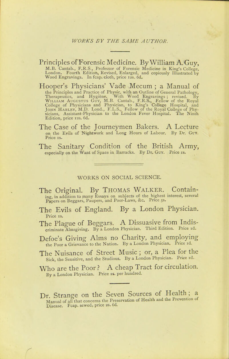 WORKS BY THE SAME AUTHOR. Principles of Forensic Medicine. By William A. Guy, M.B. Cantab., F.R.S., Professor of Forensic Medicine in King’s College, London. Fourth Edition, Revised, Enlarged, and copiously Illustrated by Wood Engravings. In fcap. cloth, price 12s. 6d. Hooper’s Physicians’ Vade Mecum ; a Manual of the Principles and Practice of Physic, with an Outline of General Pathology, Therapeutics, and Hygiene. With Wood Engravings ; revised. By William Augustus Guy, M.B. Cantab., F.R.S., Fellow of the Royal College of Physicians and Physician, to King’s College Hospital, and John Harley, M.D. Lond., F.L.S., Fellow of the Royal College of Phy- sicians, Assistant-Physician to the London Fever Hospital. The Ninth Edition, price 12s. 6d. The Case of the Journeymen Bakers. A Lecture on the Evils of Nightwork and Long Hours of Labour. By Dr. Guy. Price is. The Sanitary Condition of the British Army, especially on the Want of Space in Barracks. By Dr. Guy. Price is. WORKS ON SOCIAL SCIENCE. The Original. By Thomas Walker. Contain- ing, in addition to many Essays on subjects of the highest interest, several Papers on Beggars, Paupers, and Poor-Laws, &c. Price 5s. The Evils of England. By a London Physician. Price is. The Plague of Beggars. A Dissuasive from Indis- criminate Almsgiving. By a London Physician. Third Edition. Price id. Defoe’s Giving Alms no Charity, and employing the Poor a Grievance to the Nation. By a London Physician. Price id. The Nuisance of Street Music ; or, a Plea for the Sick, the Sensitive, and the Studious. By a London Physician. Price id. Who are the Poor ? A cheap Tract for circulation. By a London Physician. Price 2s. per hundred. Dr. Strange on the Seven Sources of Health ; a Manual of all that concerns the Preservation of Health and the Prevention of Disease. Fcap. sewed, price 2s. 6d.