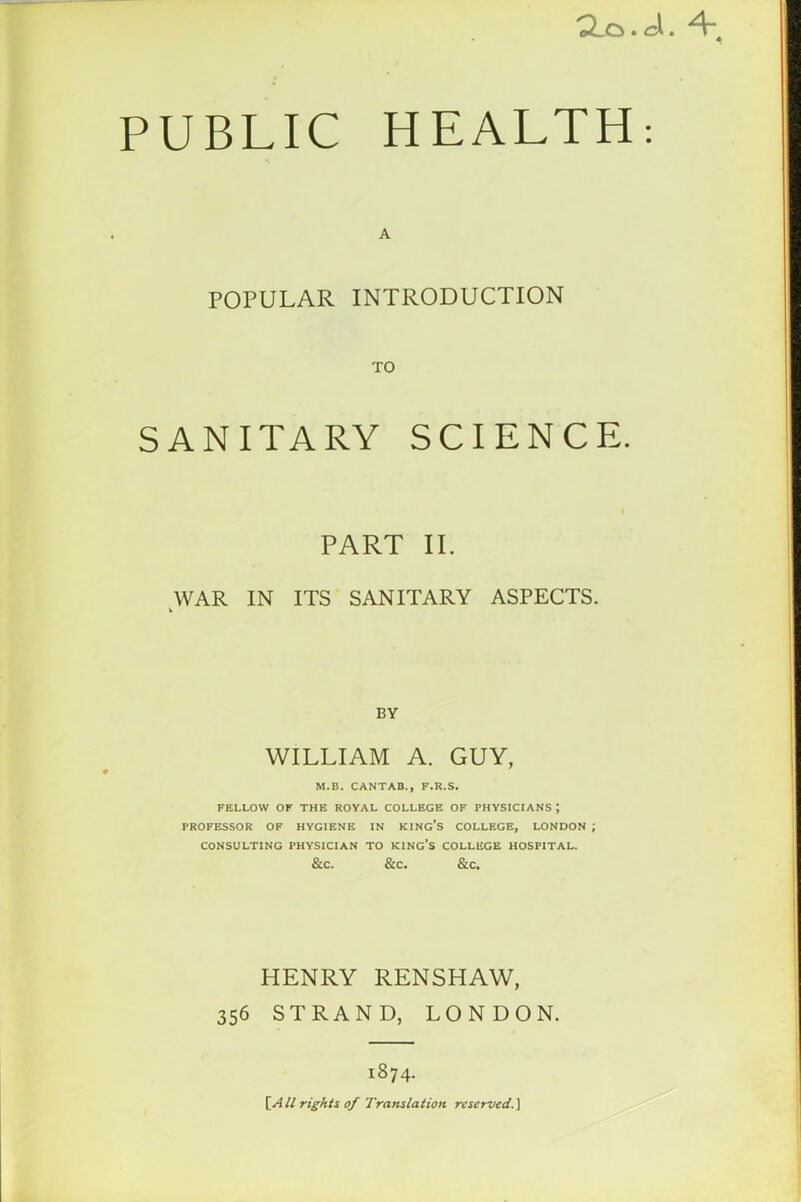 . A. \ PUBLIC HEALTH: A POPULAR INTRODUCTION TO SANITARY SCIENCE. PART II. WAR IN ITS SANITARY ASPECTS. k BY WILLIAM A. GUY, M.B. CANTAB., F.R.S. FELLOW OF THE ROYAL COLLEGE OF PHYSICIANS J PROFESSOR OF HYGIENE IN KING’S COLLEGE, LONDON ; CONSULTING PHYSICIAN TO KING’S COLLEGE HOSPITAL. &C. &C. &C. HENRY RENSHAW, 356 STRAND, LONDON. 1874. \_AU rights of Translation reserved.]