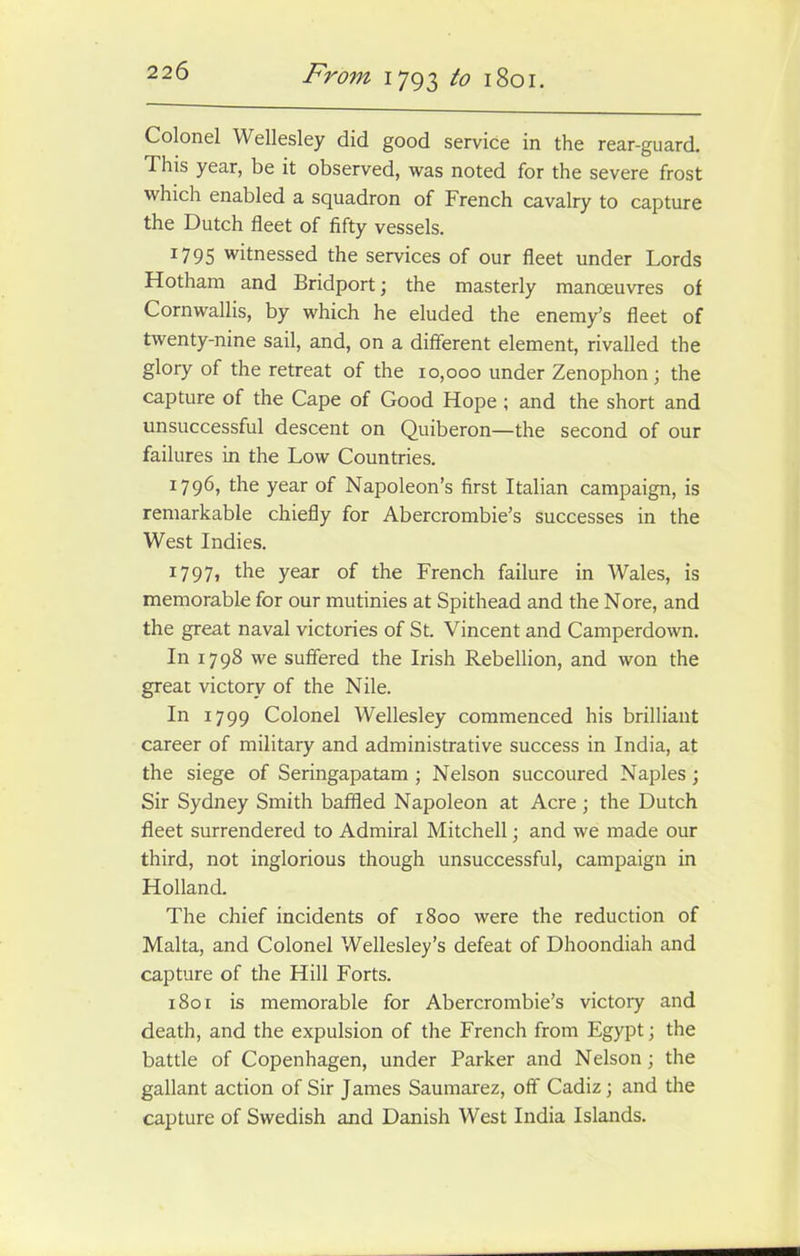 Colonel Wellesley did good service in the rear-guard. 1 his year, be it observed, was noted for the severe frost which enabled a squadron of French cavalry to capture the Dutch fleet of fifty vessels. 1795 witnessed the services of our fleet under Lords Hotham and Bridport; the masterly manoeuvres of Cornwallis, by which he eluded the enemy’s fleet of twenty-nine sail, and, on a different element, rivalled the glory of the retreat of the 10,000 under Zenophon; the capture of the Cape of Good Hope ; and the short and unsuccessful descent on Quiberon—the second of our failures in the Low Countries. 1796, the year of Napoleon’s first Italian campaign, is remarkable chiefly for Abercrombie’s successes in the West Indies. 1797, the year of the French failure in Wales, is memorable for our mutinies at Spithead and the Nore, and the great naval victories of St. Vincent and Camperdown. In 1798 we suffered the Irish Rebellion, and won the great victory of the Nile. In 1799 Colonel Wellesley commenced his brilliant career of military and administrative success in India, at the siege of Seringapatam ; Nelson succoured Naples; Sir Sydney Smith baffled Napoleon at Acre ; the Dutch fleet surrendered to Admiral Mitchell; and we made our third, not inglorious though unsuccessful, campaign in Holland. The chief incidents of 1800 were the reduction of Malta, and Colonel Wellesley’s defeat of Dhoondiah and capture of the Hill Forts. 1801 is memorable for Abercrombie’s victory and death, and the expulsion of the French from Egypt; the battle of Copenhagen, under Parker and Nelson; the gallant action of Sir James Saumarez, off Cadiz; and the capture of Swedish and Danish West India Islands.