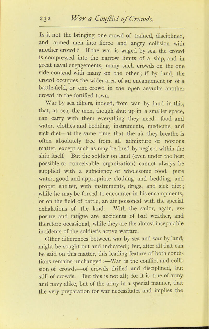 Is it not the bringing one crowd of trained, disciplined, and armed men into fierce and angry collision with another crowd ? If the war is waged by sea, the crowd is compressed into the narrow limits of a ship, and in great naval engagements, many such crowds on the one side contend with many on the other; if by land, the crowd occupies the wider area of an encampment or of a battle-field, or one crowd in the open assaults another crowd in the fortified town. War by sea differs, indeed, from war by land in this, that, at sea, the men, though shut up in a smaller space, can carry with them everything they need—food and water, clothes and bedding, instruments, medicine, and sick diet—at the same time that the air they breathe is often absolutely free from all admixture of noxious matter, except such as may be bred by neglect within the ship itself. But the soldier on land (even under the best possible or conceivable organization) cannot always be supplied with a sufficiency of wholesome food, pure water, good and appropriate clothing and bedding, and proper shelter, with instruments, drugs, and sick diet; while he may be forced to encounter in his encampments, or on the field of battle, an air poisoned with the special exhalations of the land. With the sailor, again, ex- posure and fatigue are accidents of bad weather, and therefore occasional, while they are the almost inseparable incidents of the soldier’s active warfare. Other differences between war by sea and war by land, might be sought out and indicated; but, after all that can be said on this matter, this leading feature of both condi- tions remains unchanged:—War is the conflict and colli- sion of crowds—of crowds drilled and disciplined, but still of crowds. But this is not all; for it is true of army and navy alike, but of the army in a special manner, that the very preparation for war necessitates and implies the