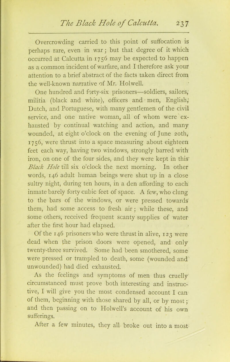 Overcrowding carried to this point of suffocation is perhaps rare, even in war; but that degree of it which occurred at Calcutta in 1756 may be expected to happen as a common incident of warfare, and I therefore ask your attention to a brief abstract of the facts taken direct from the well-known narrative of Mr. Hoi well. One hundred and forty-six prisoners—soldiers, sailors, militia (black and white), officers and men, English; Dutch, and Portuguese, with many gentlemen of the civil service, and one native woman, all of whom were ex- hausted by continual watching and action, and many wounded, at eight o’clock on the evening of June 20th, 1756, were thrust into a space measuring about eighteen feet each way, having two windows, strongly barred with iron, on one of the four sides, and they were kept in this' Black Hole till six o’clock the next morning. In other words, 146 adult human beings were shut up in a close sultry night, during ten hours, in a den affording to each inmate barely forty cubic feet of space. A few, who clung to the bars of the windows, or were pressed towards them, had some access to fresh air; while these, and some others, received frequent scanty supplies of water after the first hour had elapsed. Of the 146 prisoners who were thrust in alive, 123 were dead when the prison doors were opened, and only twenty-three survived. Some had been smothered, some were pressed or trampled to death, some (wounded and unwounded) had died exhausted. As the feelings and symptoms of men thus cruelly circumstanced must prove both interesting and instruc- tive, I will give you the most condensed account I can of them, beginning with those shared by all, or by most; and then passing on to Holwell’s account of his own sufferings. After a few minutes, they all broke out into a most