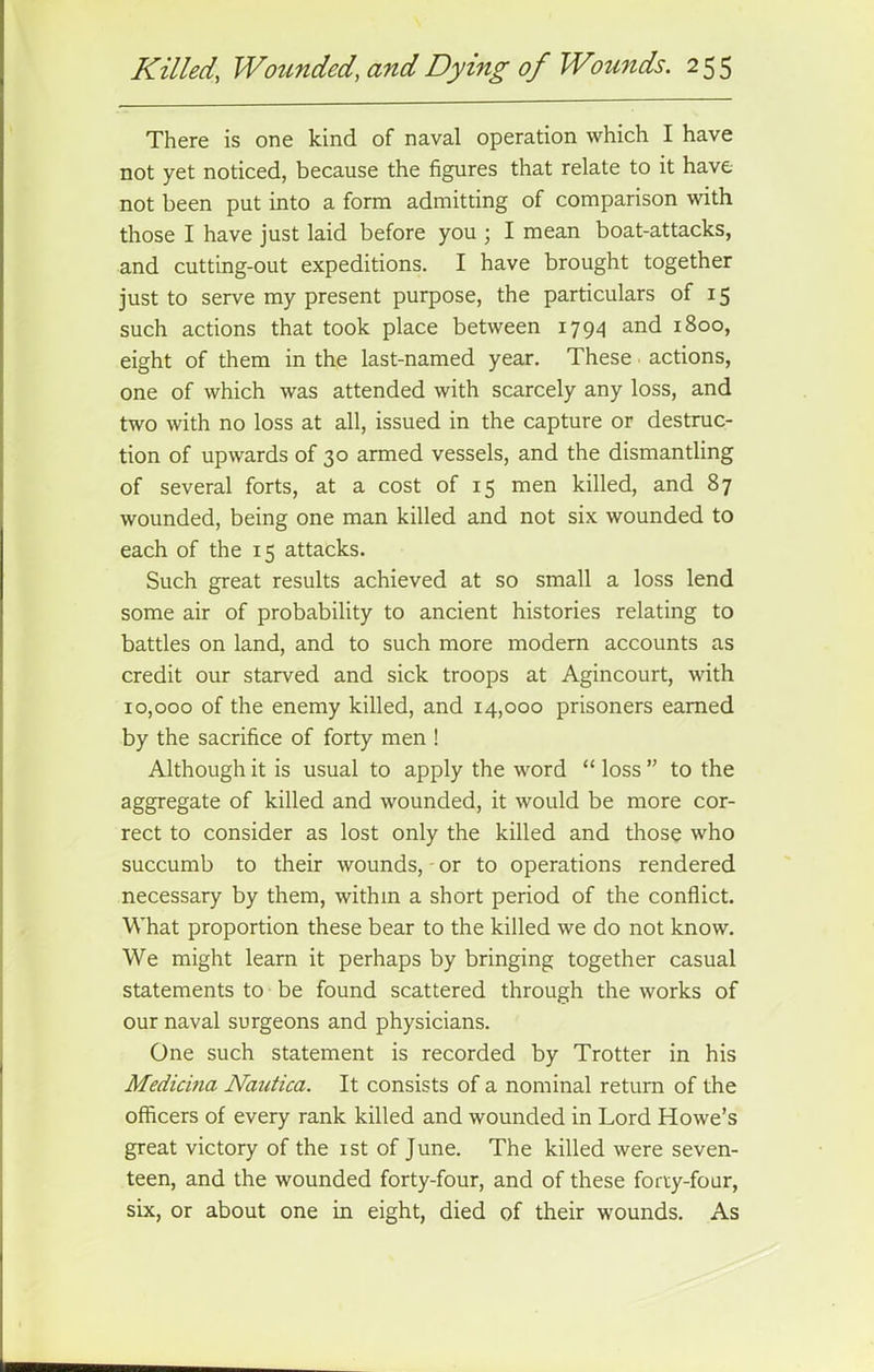 There is one kind of naval operation which I have not yet noticed, because the figures that relate to it have not been put into a form admitting of comparison with those I have just laid before you ; I mean boat-attacks, and cutting-out expeditions. I have brought together just to serve my present purpose, the particulars of 15 such actions that took place between 1794 and 1800, eight of them in the last-named year. These actions, one of which was attended with scarcely any loss, and two with no loss at all, issued in the capture or destruc- tion of upwards of 30 armed vessels, and the dismantling of several forts, at a cost of 15 men killed, and 87 wounded, being one man killed and not six wounded to each of the 15 attacks. Such great results achieved at so small a loss lend some air of probability to ancient histories relating to battles on land, and to such more modern accounts as credit our starved and sick troops at Agincourt, with 10,000 of the enemy killed, and 14,000 prisoners earned by the sacrifice of forty men ! Although it is usual to apply the word “ loss ” to the aggregate of killed and wounded, it would be more cor- rect to consider as lost only the killed and those who succumb to their wounds, or to operations rendered necessary by them, withm a short period of the conflict. What proportion these bear to the killed we do not know. We might learn it perhaps by bringing together casual statements to be found scattered through the works of our naval surgeons and physicians. One such statement is recorded by Trotter in his Medicina Nautica. It consists of a nominal return of the officers of every rank killed and wounded in Lord Howe’s great victory of the 1st of June. The killed were seven- teen, and the wounded forty-four, and of these forty-four, six, or about one in eight, died of their wounds. As