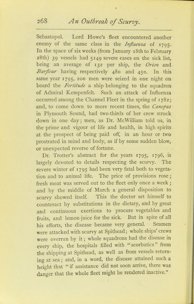 An Outbreak of Scurvy. Sebastopol. Lord Howe’s fleet encountered another enemy of the same class in the Influenza of 1795. In the space of six weeks (from January 18th to February 28th) 39 vessels had 5149 severe cases on the sick list, being an average of 132 per ship, the Orion and Barfleur having respectively 480 and 450. In this same year 1795, 200 men were seized in one night on board the Fortitude a ship belonging to the squadron of Admiral Kempenfelt. Such an attack of Influenza occurred among the Channel Fleet in the spring of 1782; and, to come down to more recent times, the Canopus in Plymouth Sound, had two-thirds of her crew struck down in one day; men, as Dr. McWilliam told us, in the prime and vigour of life and health, in high spirits at the prospect of being paid off, in an hour or two prostrated in mind and body, as if by some sudden blow, or unexpected reverse of fortune. Dr. Trotter’s abstract for the years 1795, 1796, is largely devoted to details respecting the scurvy. The severe winter of 1795 had been very fatal both to vegeta- tion and to animal life. The price of provisions rose; fresh meat was served out to the fleet only once a week • and by the middle of March a general disposition to scurvy showed itself. This the doctor set himself to counteract by substitutions in the dietary, and by great and continuous exertions to procure vegetables and fruits, and lemon-juice for the sick. But in spite of all his efforts, the disease became very general. Seamen were attacked with scurvy at Spithead; whole ships’ crews were overrun by it; whole squadrons had the disease in every ship, the hospitals filled with “scorbutics” from the shipping at Spithead, as well as from vessels return- ing at sea; and, in a word, the disease attained such a height that “ if assistance did not soon arrive, there was danger that the whole fleet might be rendered inactive.”