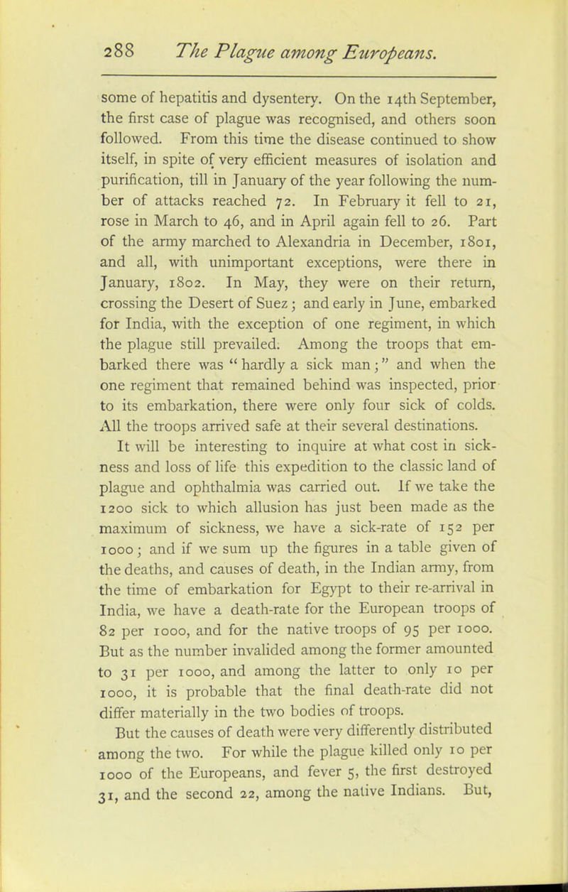 some of hepatitis and dysentery. On the 14th September, the first case of plague was recognised, and others soon followed. From this time the disease continued to show itself, in spite of very efficient measures of isolation and purification, till in January of the year following the num- ber of attacks reached 72. In February it fell to 21, rose in March to 46, and in April again fell to 26. Part of the army marched to Alexandria in December, 1801, and all, with unimportant exceptions, were there in January, 1802. In May, they were on their return, crossing the Desert of Suez ; and early in June, embarked for India, with the exception of one regiment, in which the plague still prevailed. Among the troops that em- barked there was “ hardly a sick man; ” and when the one regiment that remained behind was inspected, prior to its embarkation, there were only four sick of colds. All the troops arrived safe at their several destinations. It will be interesting to inquire at what cost in sick- ness and loss of life this expedition to the classic land of plague and ophthalmia was carried out. If we take the 1200 sick to which allusion has just been made as the maximum of sickness, we have a sick-rate of 152 per 1000; and if we sum up the figures in a table given of the deaths, and causes of death, in the Indian army, from the time of embarkation for Egypt to their re-arrival in India, we have a death-rate for the European troops of 82 per 1000, and for the native troops of 95 per 1000. But as the number invalided among the former amounted to 31 per 1000, and among the latter to only 10 per 1000, it is probable that the final death-rate did not differ materially in the two bodies of troops. But the causes of death were very differently distributed among the two. For while the plague killed only 10 per 1000 of the Europeans, and fever 5, the first destroyed 31, and the second 22, among the native Indians. But,