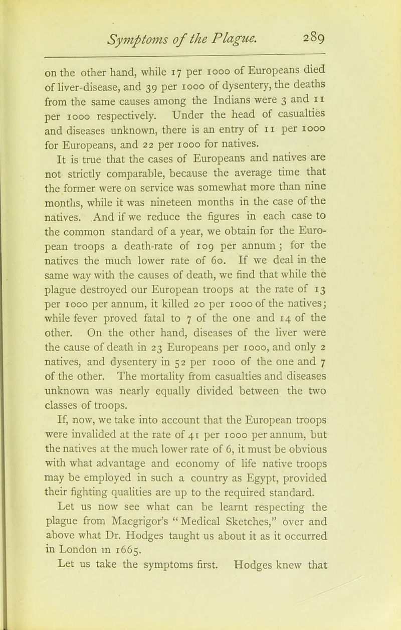 on the other hand, while 17 per 1000 of Europeans died of liver-disease, and 39 per 1000 of dysentery, the deaths from the same causes among the Indians were 3 and 11 per 1000 respectively. Under the head of casualties and diseases unknown, there is an entry of 11 per 1000 for Europeans, and 22 per 1000 for natives. It is true that the cases of European's and natives are not strictly comparable, because the average time that the former were on service was somewhat more than nine months, while it was nineteen months in the case of the natives. And if we reduce the figures in each case to the common standard of a year, we obtain for the Euro- pean troops a death-rate of 109 per annum; for the natives the much lower rate of 60. If we deal in the same way with the causes of death, we find that while the plague destroyed our European troops at the rate of 13 per 1000 per annum, it killed 20 per 1000 of the natives; while fever proved fatal to 7 of the one and 14 of the other. On the other hand, diseases of the liver were the cause of death in 23 Europeans per 1000, and only 2 natives, and dysentery in 52 per 1000 of the one and 7 of the other. The mortality from casualties and diseases unknown was nearly equally divided between the two classes of troops. If, now, we take into account that the European troops were invalided at the rate of 41 per 1000 per annum, but the natives at the much lower rate of 6, it must be obvious with what advantage and economy of life native troops may be employed in such a country as Egypt, provided their fighting qualities are up to the required standard. Let us now see what can be learnt respecting the plague from Macgrigor’s “ Medical Sketches,” over and above what Dr. Hodges taught us about it as it occurred in London m 1665. Let us take the symptoms first. Hodges knew that