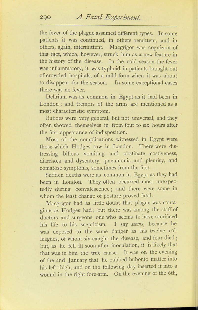 the fever of the plague assumed different types. In some patients it was continued, in others remittent, and in others, again, intermittent. Macgrigor was cognizant of this fact, which, however, struck him as a new feature in the history of the disease. In the cold season the fever was inflammatory, it was typhoid in patients brought out of crowded hospitals, of a mild form when it was about to disappear for the season. In some exceptional cases there was no fever. Delirium was as common in Egypt as it had been in London ; and tremors of the arms are mentioned as a most characteristic symptom. Buboes were very general, but not universal, and they often showed themselves in from four to six hours after the first appearance of indisposition. Most of the complications witnessed in Egypt were those which Hodges saw in London. There were dis- tressing bilious vomiting and obstinate costiveness, diarrhoea and dysentery, pneumonia and pleurisy, and comatose symptoms, sometimes from the first. Sudden deaths were as common in Egypt as they had been in London. They often occurred most unexpec- tedly during convalescence; and there were some in whom the least change of posture proved fatal. Macgrigor had as little doubt that plague was conta- gious as Hodges had; but there was among the staff of doctors and surgeons one who seems to have sacrificed his life to his scepticism. I say seems, because he was exposed to the same danger as his twelve col- leagues, of whom six caught the disease, and four died ; but, as he fell ill soon after inoculation, it is likely that that was in him the true cause. It was on the evening of the 2nd January that he rubbed bubonic matter into his left thigh, and on the following day inserted it into a wound in the right fore-arm. On the evening of the 6th,