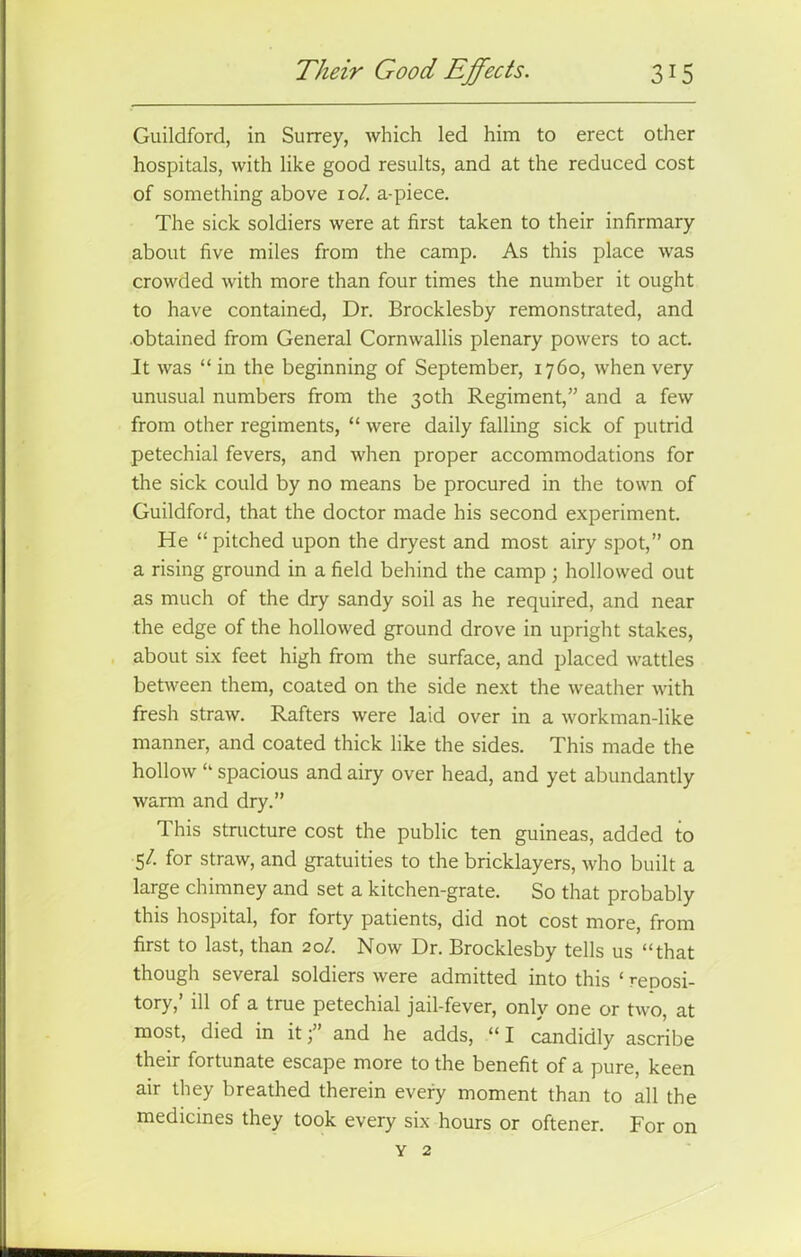 Guildford, in Surrey, which led him to erect other hospitals, with like good results, and at the reduced cost of something above 10/. a-piece. The sick soldiers were at first taken to their infirmary about five miles from the camp. As this place was crowded with more than four times the number it ought to have contained, Dr. Brocklesby remonstrated, and .obtained from General Cornwallis plenary powers to act. It was “ in the beginning of September, 1760, when very unusual numbers from the 30th Regiment,” and a few from other regiments, “ were daily falling sick of putrid petechial fevers, and when proper accommodations for the sick could by no means be procured in the town of Guildford, that the doctor made his second experiment. He “pitched upon the dryest and most airy spot,” on a rising ground in a field behind the camp ; hollowed out as much of the dry sandy soil as he required, and near the edge of the hollowed ground drove in upright stakes, about six feet high from the surface, and placed wattles between them, coated on the side next the weather with fresh straw. Rafters were laid over in a workman-like manner, and coated thick like the sides. This made the hollow “ spacious and airy over head, and yet abundantly warm and dry.” This structure cost the public ten guineas, added to 5/. for straw, and gratuities to the bricklayers, who built a large chimney and set a kitchen-grate. So that probably this hospital, for forty patients, did not cost more, from first to last, than 20/. Now Dr. Brocklesby tells us “that though several soldiers were admitted into this ‘ reposi- tory,’ ill of a true petechial jail-fever, only one or two, at most, died in it \ and he adds, “ I candidly ascribe their fortunate escape more to the benefit of a pure, keen air they breathed therein every moment than to all the medicines they took every six hours or oftener. For on Y 2