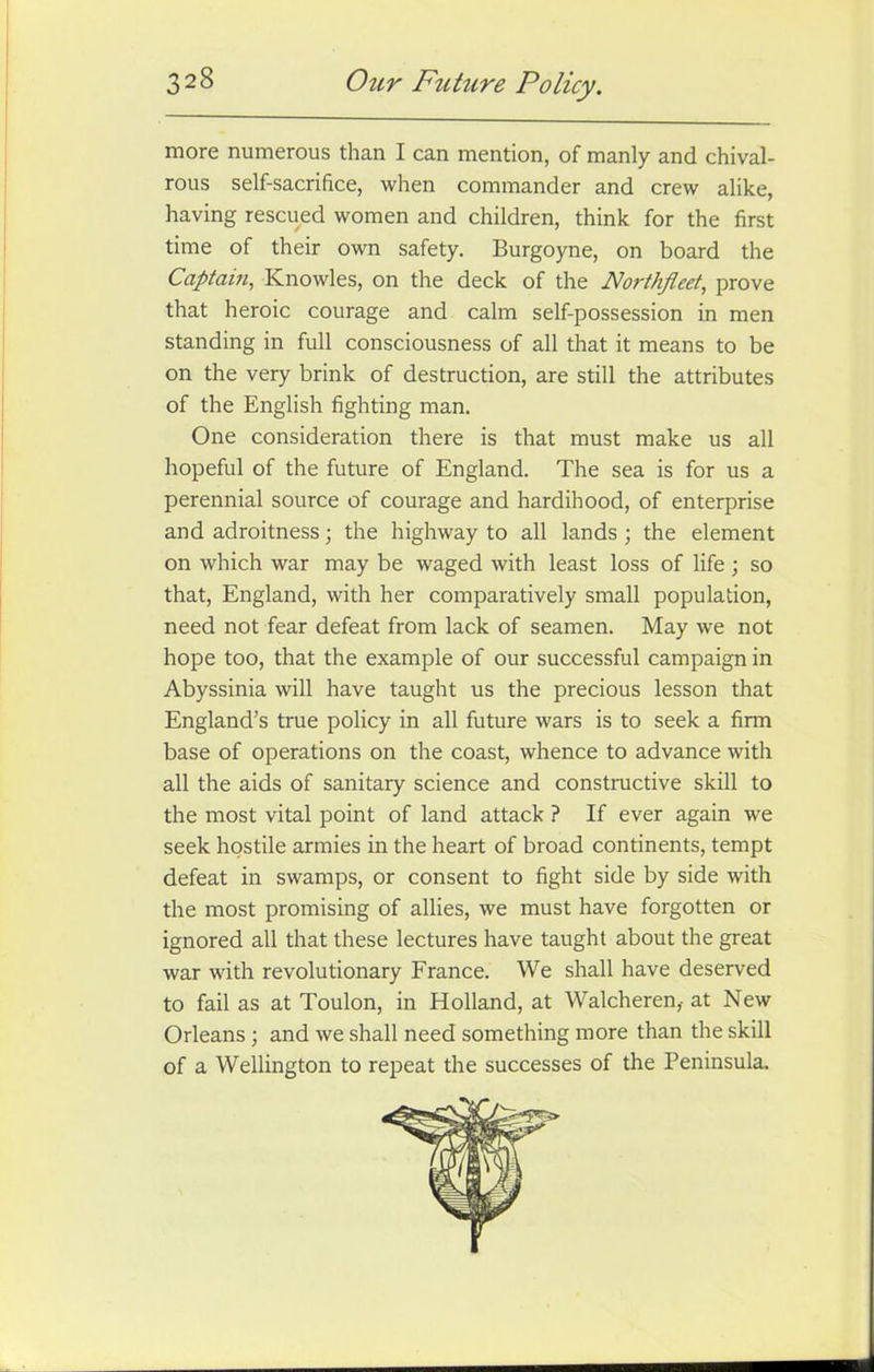 3 28 Our Future Policy. more numerous than I can mention, of manly and chival- rous self-sacrifice, when commander and crew alike, having rescued women and children, think for the first time of their own safety. Burgoyne, on board the Captain, Knowles, on the deck of the Northfleet, prove that heroic courage and calm self-possession in men standing in full consciousness of all that it means to be on the very brink of destruction, are still the attributes of the English fighting man. One consideration there is that must make us all hopeful of the future of England. The sea is for us a perennial source of courage and hardihood, of enterprise and adroitness; the highway to all lands; the element on which war may be waged with least loss of life; so that, England, with her comparatively small population, need not fear defeat from lack of seamen. May we not hope too, that the example of our successful campaign in Abyssinia will have taught us the precious lesson that England’s true policy in all future wars is to seek a firm base of operations on the coast, whence to advance with all the aids of sanitary science and constructive skill to the most vital point of land attack ? If ever again we seek hostile armies in the heart of broad continents, tempt defeat in swamps, or consent to fight side by side with the most promising of allies, we must have forgotten or ignored all that these lectures have taught about the great war with revolutionary France. We shall have deserved to fail as at Toulon, in Holland, at Walcheren,- at New Orleans ; and we shall need something more than the skill of a Wellington to repeat the successes of the Peninsula.