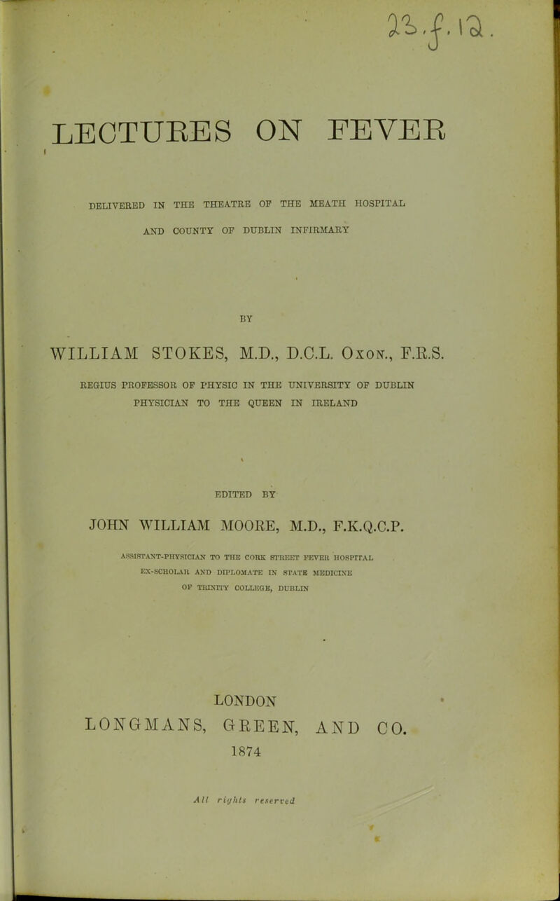 DELIVERED IN THE THEATRE OE THE MEATH HOSPITAL AND COUNTY OF DUBLIN INFIRMARY BY WILLIAM STOKES, M.D., D.C.L. Oxox., F.R.S. REGIUS PROFESSOR OF PHYSIC IN THE UNIVERSITY OF DUBLIN PHYSICIAN TO THE QUEEN IN IRELAND EDITED BY JOHN WILLIAM MOORE, M.D., F.K.Q.C.P. ASSISTANT-PHYSICIAN TO THE CORK STREET FEVER HOSPITAL EX-SCHOLAR AND DIPLOMATIC IN STATE MEDICINE OF TRINITY COLLEGE, DUBLIN LONDON LONGMANS, GREEN, AND CO. 1874 t All rights reserved