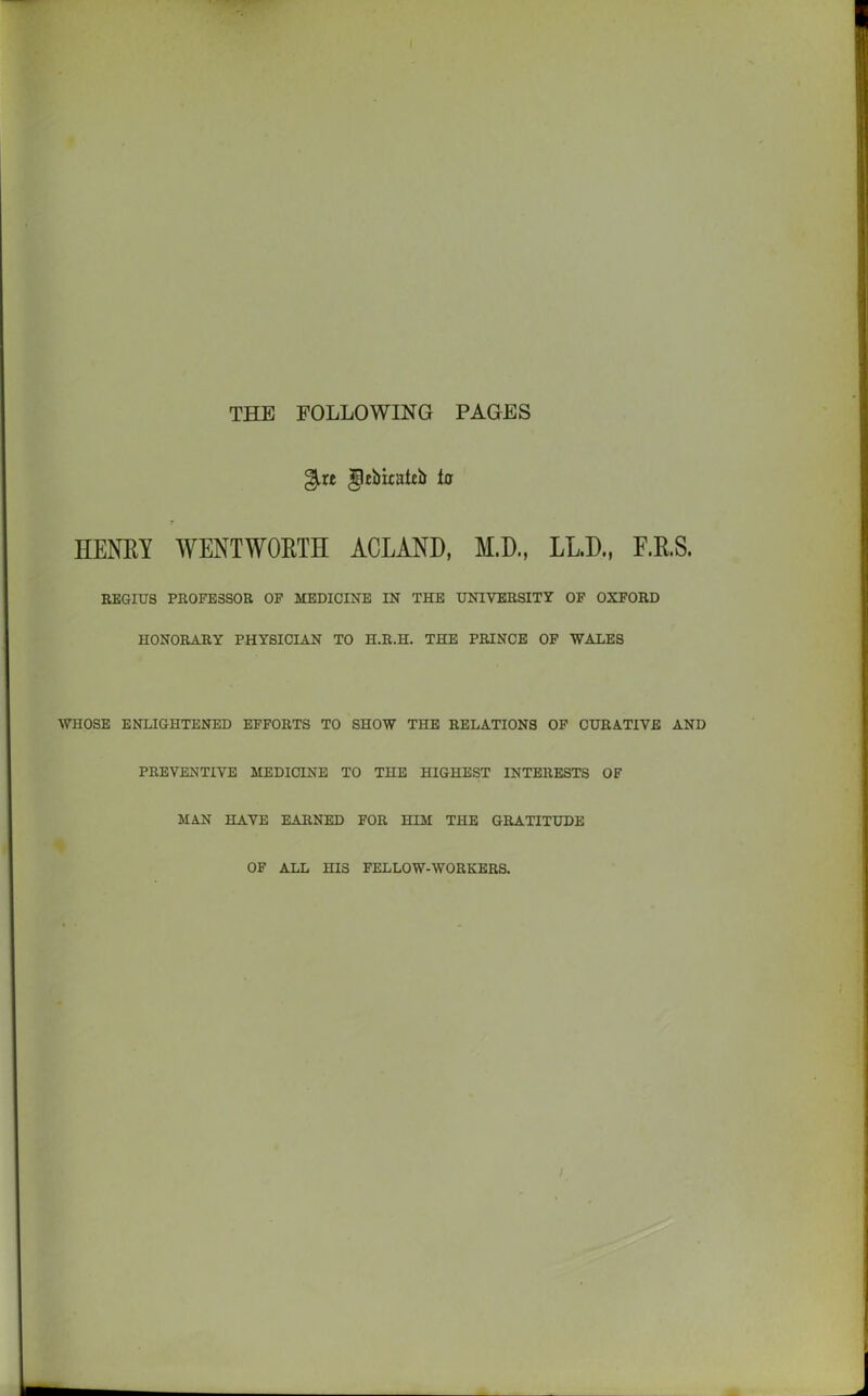 THE FOLLOWING PAGES %xt gtbiraieb Iff t HENRY WENTWORTH ACLAND, M.D., LLD., F.R.S. REGIUS PROFESSOR OF MEDICINE IN THE UNIVERSITY OF OXFORD HONORARY PHYSICIAN TO H.R.H. THE PRINCE OF WALES WHOSE ENLIGHTENED EFFORTS TO SHOW THE RELATIONS OF CURATIVE AND PREVENTIVE MEDICINE TO THE HIGHEST INTERESTS OF MAN HAVE EARNED FOR HIM THE GRATITUDE OF ALL HIS FELLOW-WORKERS.