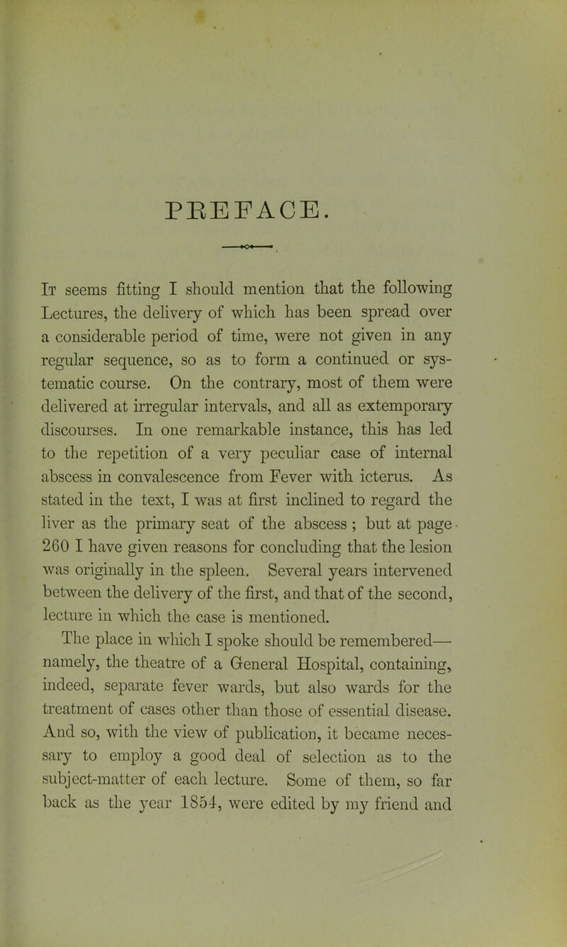 PBEEACE. It seems fitting I should mention that the following Lectures, the delivery of which has been spread over a considerable period of time, were not given in any regular sequence, so as to form a continued or sys- tematic course. On the contrary, most of them were delivered at irregular intervals, and all as extemporary discourses. In one remarkable instance, this has led to the repetition of a very peculiar case of internal abscess in convalescence from Fever with icterus. As stated in the text, I was at first inclined to regard the liver as the primary seat of the abscess ; but at page- 260 I have given reasons for concluding that the lesion was originally in the spleen. Several years intervened between the delivery of the first, and that of the second, lecture in which the case is mentioned. The place in which I spoke should be remembered— namely, the theatre of a General Hospital, containing, indeed, separate fever wards, but also wards for the treatment of cases other than those of essential disease. And so, with the view of publication, it became neces- sary to employ a good deal of selection as to the subject-matter of each lecture. Some of them, so far back as the year 1851, were edited by my friend and