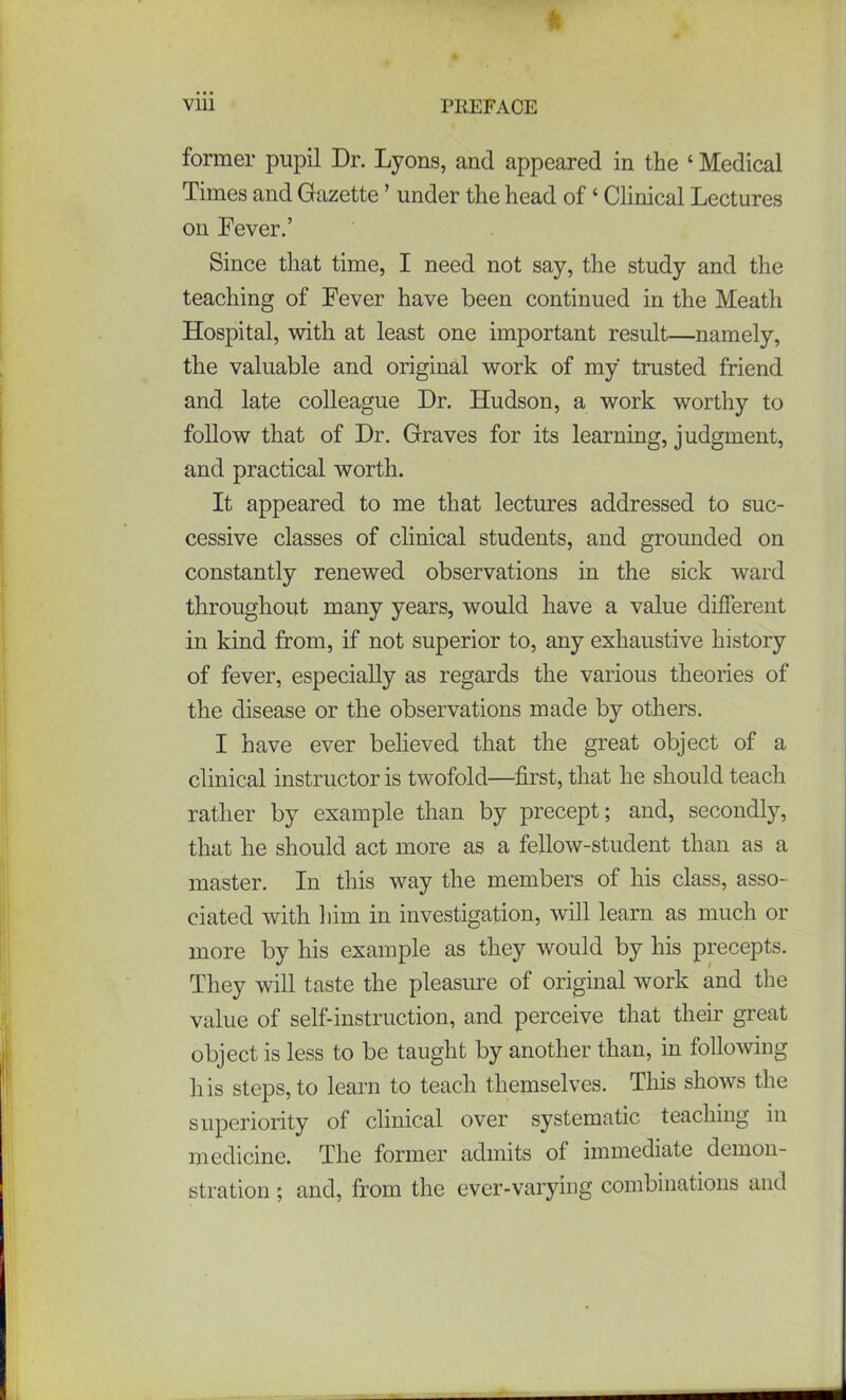 viii PREFACE former pupil Dr. Lyons, and appeared in the ‘ Medical Times and Gazette ’ under the head of ‘ Clinical Lectures on Fever.’ Since that time, I need not say, the study and the teaching of Fever have been continued in the Meath Hospital, with at least one important result—namely, the valuable and original work of my trusted friend and late colleague Dr. Hudson, a work worthy to follow that of Dr. Graves for its learning, judgment, and practical worth. It appeared to me that lectures addressed to suc- cessive classes of clinical students, and grounded on constantly renewed observations in the sick ward throughout many years, would have a value different in kind from, if not superior to, any exhaustive history of fever, especially as regards the various theories of the disease or the observations made by others. I have ever believed that the great object of a clinical instructor is twofold—first, that he should teach rather by example than by precept; and, secondly, that he should act more as a fellow-student than as a master. In this way the members of his class, asso- ciated with him in investigation, will learn as much or more by his example as they would by his precepts. They will taste the pleasure of original work and the value of self-instruction, and perceive that their great object is less to be taught by another than, in following his steps, to learn to teach themselves. This shows the superiority of clinical over systematic teaching in medicine. The former admits of immediate demon- stration ; and, from the ever-varying combinations and