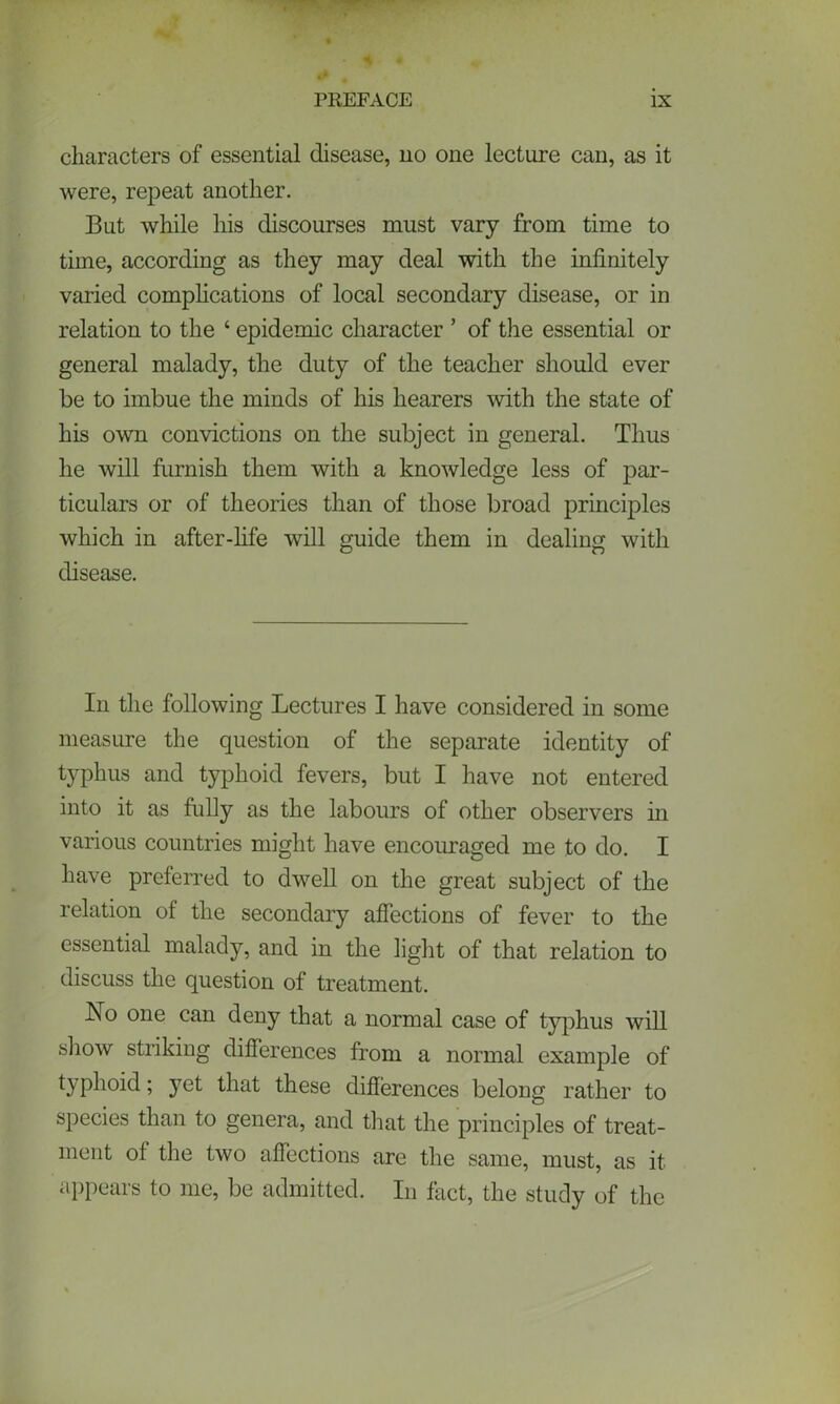 characters of essential disease, no one lecture can, as it were, repeat another. But while his discourses must vary from time to time, according as they may deal with the infinitely varied complications of local secondary disease, or in relation to the ‘ epidemic character ’ of the essential or general malady, the duty of the teacher should ever be to imbue the minds of his hearers with the state of his own convictions on the subject in general. Thus he will furnish them with a knowledge less of par- ticulars or of theories than of those broad principles which in after-life will guide them in dealing with disease. In the following Lectures I have considered in some measure the question of the separate identity of typhus and typhoid fevers, but I have not entered into it as fully as the labours of other observers in various countries might have encouraged me to do. I have preferred to dwell on the great subject of the relation of the secondary affections of fever to the essential malady, and in the light of that relation to discuss the question of treatment. No one can deny that a normal case of typhus will show striking differences from a normal example of typhoid; yet that these differences belong rather to species than to genera, and that the principles of treat- ment of the two affections are the same, must, as it appears to me, be admitted. In fact, the study of the
