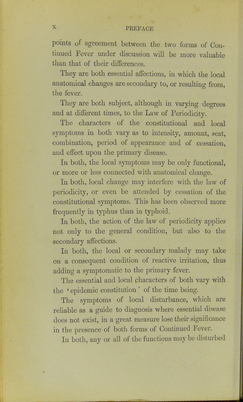 points 0f agreement between the two forms of Con- tinued Fever under discussion will be more valuable than that of their differences. They are both essential affections, in which the local anatomical changes are secondary to, or resulting from, the fever. They are both subject, although in varying degrees and at different times, to the Law of Periodicity. The characters of the constitutional and local symptoms in both vary as to intensity, amount, seat, combination, period of appearance and of cessation, and effect upon the primary disease. In both, the local symptoms may be only functional, or more or less connected with anatomical change. In both, local change may interfere with the law of periodicity, or even be attended by cessation of the constitutional symptoms. This has been observed more frequently in typhus than in typhoid. In both, the action of the law of periodicity applies not only to the general condition, but also to the secondary affections. In both, the local or secondary malady may take on a consequent condition of reactive irritation, thus adding a symptomatic to the primary fever. The essential and local characters of both vary with the ‘ epidemic constitution ’ of the time being. The symptoms of local disturbance, which are reliable as a guide to diagnosis where essential disease does not exist, in a great measure lose their significance in the presence of both forms of Continued Fever. In both, any or all of the f unctions may be disturbed