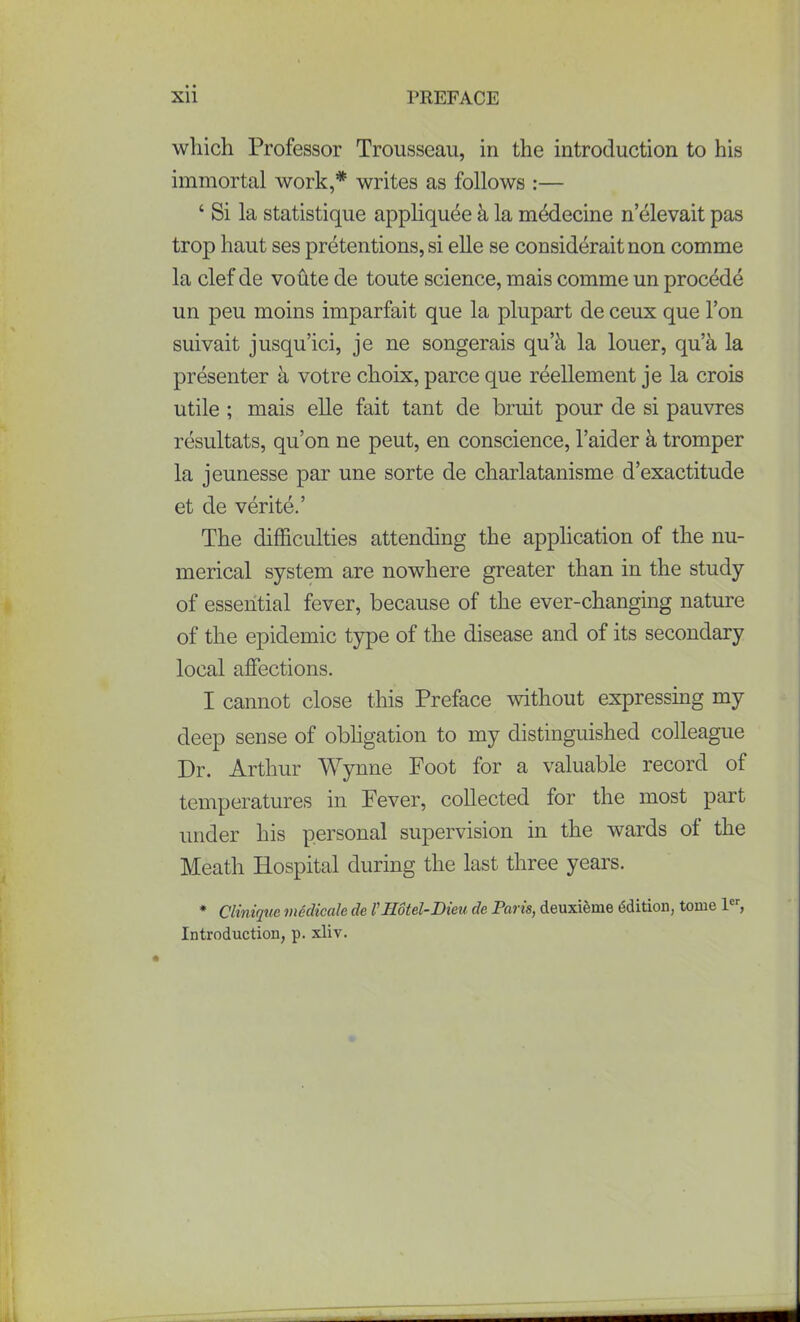 which Professor Trousseau, in the introduction to his immortal work,* writes as follows :— ‘ Si la statistique appliquee k la mddecine n’elevait pas trop haut ses pretentions, si elle se considerait non comme la clef de voute de toute science, mais comme un procede un peu moins imparfait que la plupart de ceux que l’on suivait jusqu’ici, je ne songerais qu’t\ la louer, qua la presenter a votre choix, parce que reellement je la crois utile ; mais elle fait tant de bruit pour de si pauvres resultats, qu’on ne peut, en conscience, l’aider k tromper la jeunesse par une sorte de charlatanisme d’exactitude et de verite.’ The difficulties attending the application of the nu- merical system are nowhere greater than in the study of essential fever, because of the ever-changing nature of the epidemic type of the disease and of its secondary local affections. I cannot close this Preface without expressing my deep sense of obligation to my distinguished colleague Dr. Arthur Wynne Foot for a valuable record of temperatures in Fever, collected for the most part under his personal supervision in the wards ot the Meath Hospital during the last three years. * Clinique medicale de r Hotel-Dieu de Paris, deuxieme edition, tome ler, Introduction, p. xliv.