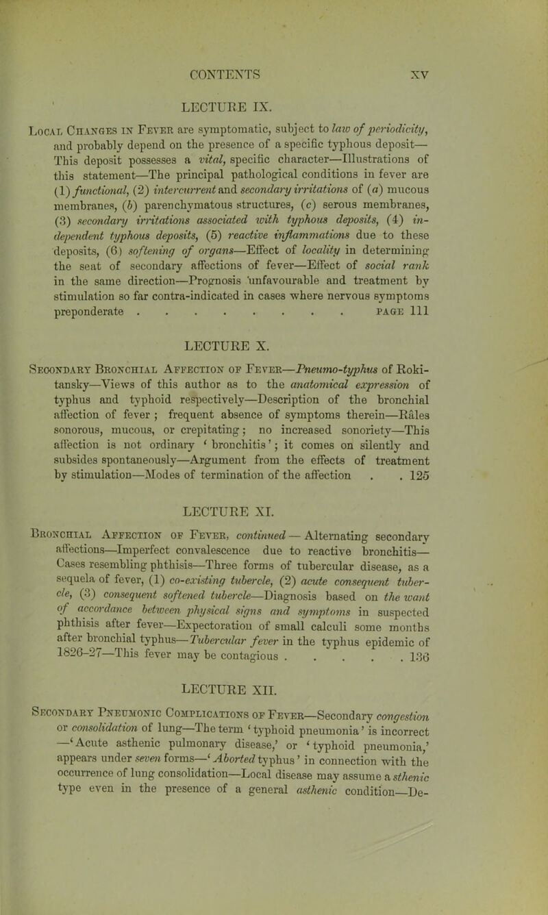 LECTURE IX. Local Changes in Fever are symptomatic, subject to law of periodicity, and probably depend on the presence of a specific typhous deposit— This deposit possesses a vital, specific character—Illustrations of this statement—The principal pathological conditions in fever are (1) functional, (2) intercurrent and secondary irritations of (a) mucous membranes, (b) parenchymatous structures, (c) serous membranes, (3) secondary irritations associated with typhous deposits, (4) in- dependent typhous deposits, (5) reactive inflammations due to these deposits, (6) softening of organs—Effect of locality in determining the seat of secondary affections of fever—Effect of social rank in the same direction—Prognosis unfavourable and treatment by stimulation so far contra-indicated in cases where nervous symptoms preponderate page 111 LECTURE X. Secondary Bronchial Affection of Fever—Pneumo-typhus of Roki- tansky—Views of this author as to the anatomical expression of typhus and typhoid respectively—Description of the bronchial affection of fever ; frequent absence of symptoms therein—Rales sonorous, mucous, or crepitating; no increased sonoriety—This affection is not ordinary ‘ bronchitis ’; it comes on silently and subsides spontaneously—Argument from the effects of treatment by stimulation—Modes of termination of the affection . . 125 LECTURE XI. Bronchial Affection of Fever, continued — Alternating secondary affections—Imperfect convalescence due to reactive bronchitis— Cases resembling phthisis—Three forms of tubercular disease, as a sequela of fever, (1) co-existing tubercle, (2) acute consequent tuber- cle, (3) consequent softened tubercle—Diagnosis based on the want of accordance between physical signs and symptoms in suspected phthisis after fever—Expectoration of small calculi some months after bronchial typhus—Tubercular fever in the typhus epidemic of 1826-27—This fever may be contagious 186 LECTURE XII. Secondary Pneumonic Complications of Fever—Secondary congestion or consolidation of lung—1 he term ‘ typhoid pneumonia ’ is incorrect —‘Acute asthenic pulmonary disease,’ or ‘typhoid pneumonia,’ appears under seven forms—‘ Aborted typhus ’ in connection with the occurrence of lung consolidation—Local disease may assume a sthenic type even in the presence of a general asthenic condition—De-