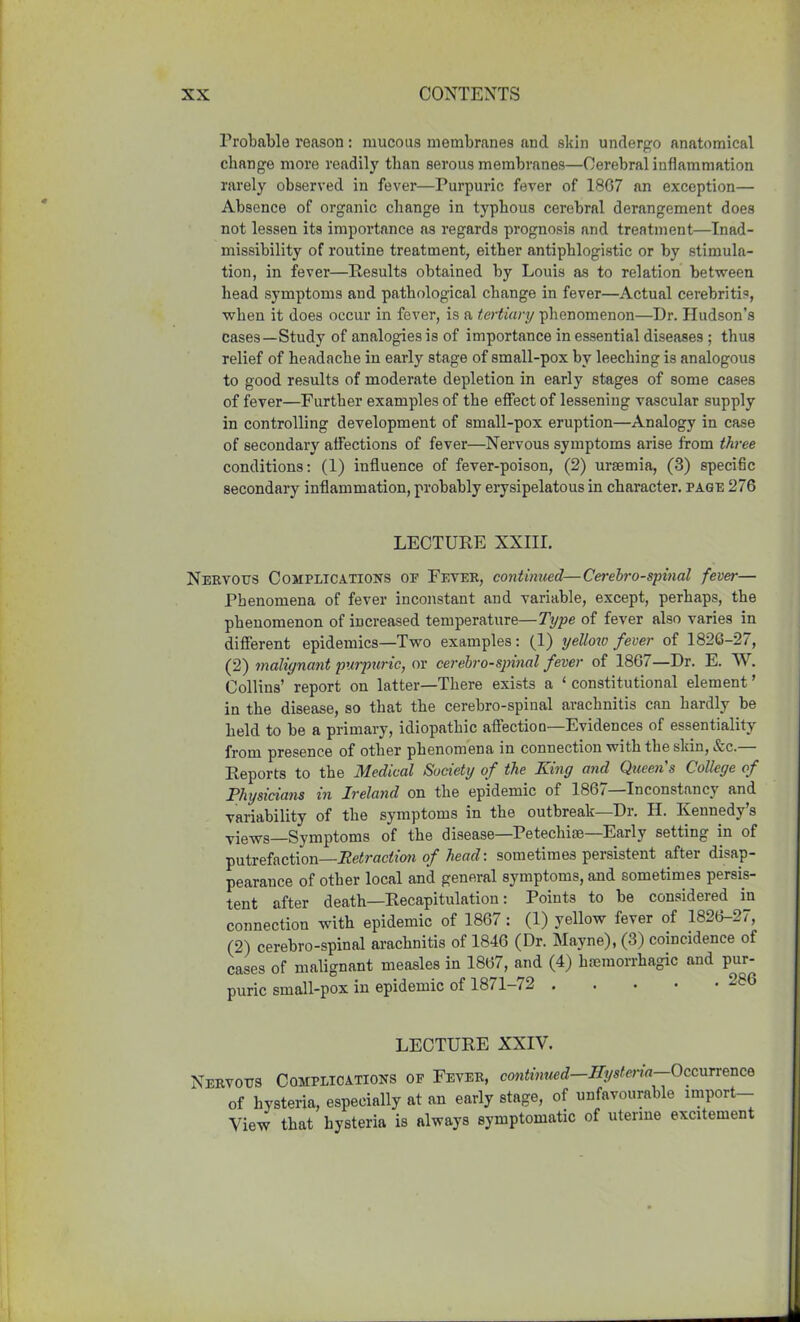 Probable reason : mucous membranes and skin undergo anatomical change more readily than serous membranes—Cerebral inflammation rarely observed in fever—Purpuric fever of 1867 an exception— Absence of organic change in typhous cerebral derangement does not lessen its importance as regards prognosis and treatment—Inad- missibility of routine treatment, either antiphlogistic or by stimula- tion, in fever—Results obtained by Louis as to relation between head symptoms and pathological change in fever—Actual cerebri tD, when it does occur in fever, is a tertiary phenomenon—Dr. Hudson’s cases—Study of analogies is of importance in essential diseases ; thus relief of headache in early stage of small-pox by leeching is analogous to good results of moderate depletion in early stages of some cases of fever—Further examples of the effect of lessening vascular supply in controlling development of small-pox eruption—Analogy in case of secondary affections of fever—Nervous symptoms arise from three conditions: (1) influence of fever-poison, (2) uraemia, (3) specific secondary inflammation, probably erysipelatous in character, page 276 LECTURE XXIII. Nervous Complications of Fever, continued—Cerebrospinal fever— Phenomena of fever inconstant and variable, except, perhaps, the phenomenon of increased temperature—Type of fever also varies in different epidemics—Two examples: (1) yellow fever of 1826-27, (2) malignant purpuric, or cerebrospinal fever of 1867—Dr. E. AY. Collins’ report on latter—There exists a ‘ constitutional element ’ in the disease, so that the cerebro-spinal arachnitis can hardly be held to be a primary, idiopathic affection—Evidences of essentiality from presence of other phenomena in connection with the skin, &c. Reports to the Medical Society of the King and Queen's College of Physicians in Ireland on the epidemic of 186/ Inconstancy and variability of the symptoms in the outbreak—Dr. H. Kennedy’s viewg—Symptoms of the disease—Petechise—Early setting in of putrefaction—Retraction of head: sometimes persistent after disap- pearance of other local and general symptoms, and sometimes persis- tent after death—Recapitulation: Points to he considered in connection with epidemic of 1867 : (1) yellow fever of 1826-27, (2) cerebro-spinal arachnitis of 1846 (Dr. Mayne), (3) coincidence of cases of malignant measles in 1867, and (4) haemorrhagic and pur- puric small-pox in epidemic of 1871-72 280 LECTURE XXIV. Nervous Complications of Fever, continued—Hysteria—Occurrence ' of hysteria, especially at an early stage, of unfavourable import- View that hysteria is always symptomatic of uterine excitement