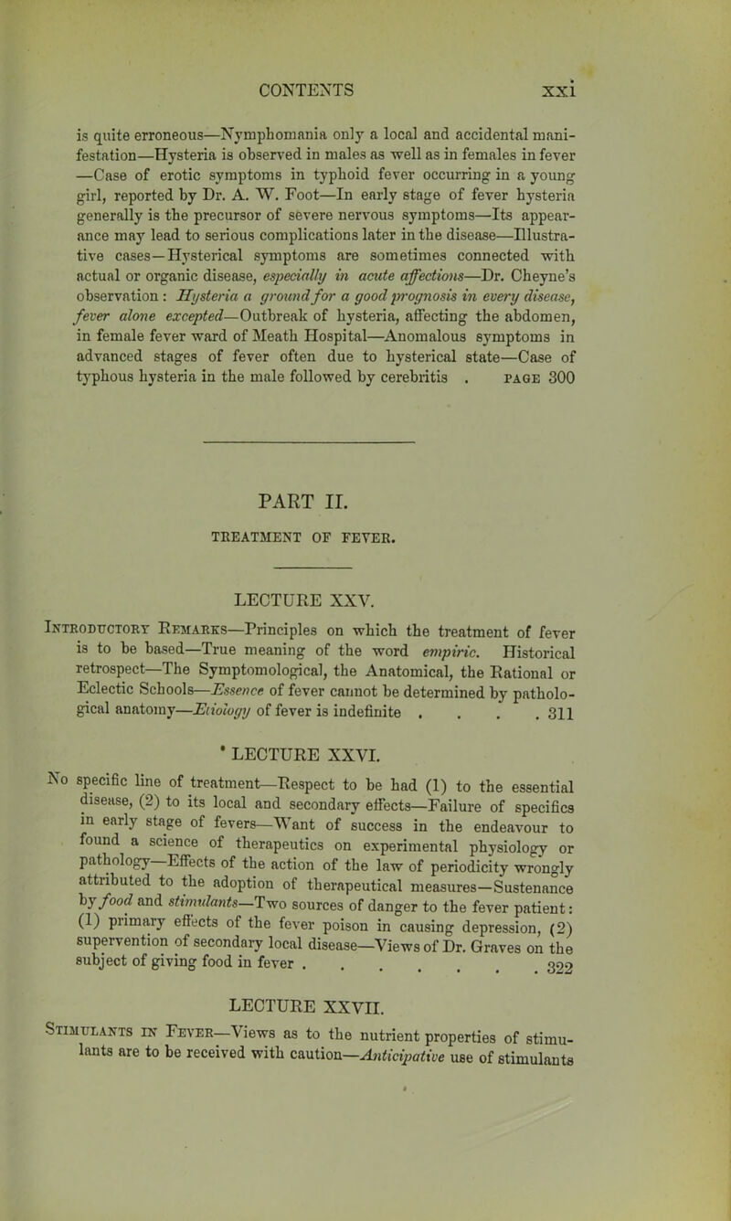 is quite erroneous—Nymphomania only a local and accidental mani- festation—Hysteria is observed in males as well as in females in fever —Case of erotic symptoms in typhoid fever occurring in a young girl, reported by Dr. A. W. Foot—In early stage of fever hysteria generally is the precursor of severe nervous symptoms—Its appear- ance may lead to serious complications later in the disease—Illustra- tive cases—Hysterical symptoms are sometimes connected with actual or organic disease, especially in acute affections—Dr. Cheyne’s observation : Hysteria a ground for a good prognosis in every disease, fever alone excepted—Outbreak of hysteria, affecting the abdomen, in female fever ward of Meath Hospital—Anomalous symptoms in advanced stages of fever often due to hysterical state—Case of typhous hysteria in the male followed by cerebritis . page 300 PART II. TREATMENT OF FEVER. LECTURE XXV. Introductory Remarks—Principles on which the treatment of fever is to be based—True meaning of the word empiric. Historical retrospect—The Symptomological, the Anatomical, the Rational or Eclectic Schools—Essence of fever cannot be determined by patholo- gical anatomy—Etiology of fever is indefinite .... 311 * LECTURE XXVI. No specific line of treatment—Respect to be had (1) to the essential disease, (2) to its local and secondary effects—Failure of specifics in early stage of fevers—Want of success in the endeavour to found a science of therapeutics on experimental physiology or pathology Effects of the action of the law of periodicity wrongly attiibuted to the adoption of therapeutical measures—Sustenance by f°od and stimulants—Two sources of danger to the fever patient: (1) primary effects of the fever poison in causing depression, (2) supervention of secondary local disease—Views of Dr. Graves on the subject of giving food in fever LECTURE XXVn. Stimulants in Fever—Views as to the nutrient properties of stimu- lants are to be received with caution—Anticipative use of stimulants