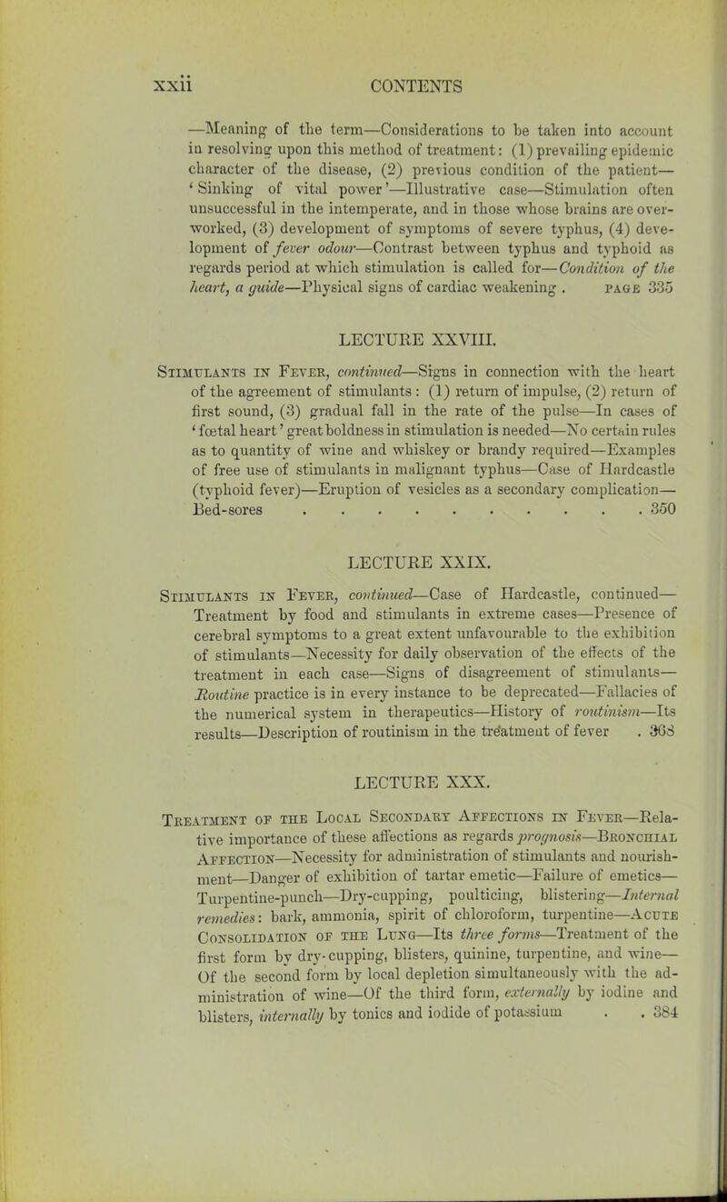 —Meaning of the term—Considerations to be taken into account iu resolving upon this method of treatment: (1) prevailing epidemic character of the disease, (2) previous condition of the patient— 1 Sinking of vital power ’—Illustrative case—Stimulation often unsuccessful in the intemperate, and in those whose brains are over- worked, (3) development of symptoms of severe typhus, (4) deve- lopment of fever odour—Contrast between typhus and typhoid as regards period at which stimulation is called for—Condition of the heart, a guide—Physical signs of cardiac weakening . page 335 LECTURE XXVIII. Stimulants in Fever, continued—Signs in connection with the heart of the agreement of stimulants : (1) return of impulse, (2) return of first sound, (3) gradual fall in the rate of the pulse—In cases of ‘ foetal heart ’ great boldness in stimulation is needed—No certain rules as to quantity of wine and whiskey or brandy required—Examples of free use of stimulants in malignant typhus—Case of Hardcastle (typhoid fever)—Eruption of vesicles as a secondary complication— Bed-sores 350 LECTURE XXIX. Stimulants in Fever, continued—Case of Hardcastle, continued— Treatment by food and stimulants in extreme cases—Presence of cerebral symptoms to a great extent unfavourable to the exhibition of stimulants—Necessity for daily observation of the effects of the treatment in each case—Signs of disagreement of stimulants— Routine practice is in every instance to be deprecated—Fallacies of the numerical system in therapeutics—History of routinism—Its results—Description of routinism in the treatment of fever . 368 LECTURE XXX. Treatment of the Local Secondary Affections in Fever—Rela- tive importance of these affections as regards prognosis—Bronchial Affection—Necessity for administration of stimulants and nourish- ment Danger of exhibition of tartar emetic—Failure of emetics— Turpentine-punch—Dry-cupping, poulticing, blistering—Internal remedies: bark, ammonia, spirit of chloroform, turpentine—Acute Consolidation of the Lung—Its three forms—Treatment of the first form by dry-cupping, blisters, quinine, turpentine, and wine— Of the second form by local depletion simultaneously with the ad- ministration of wine—Of the third form, externally by iodine and blisters, internally by tonics and iodide of potassium . . 384