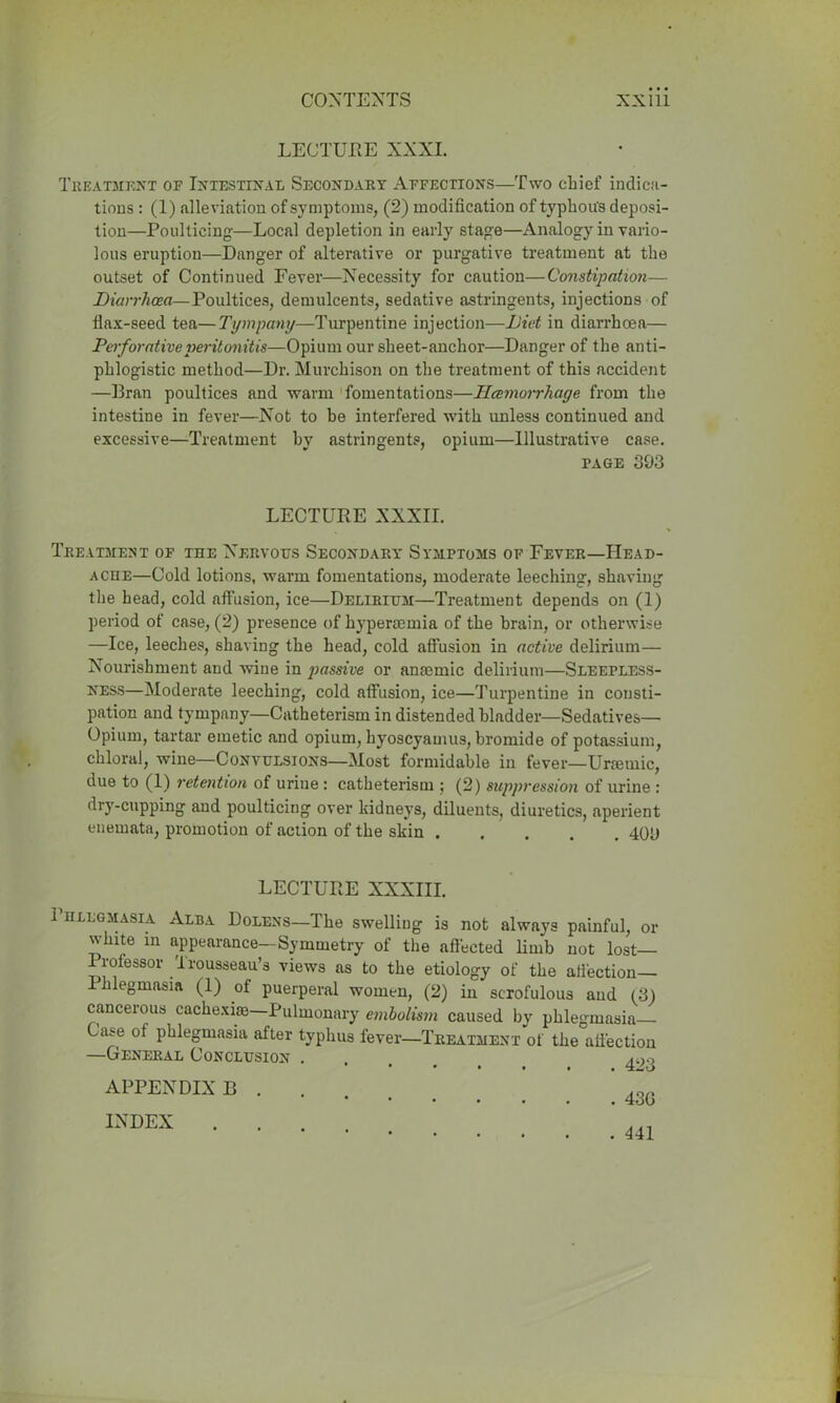 LECTURE XXXI. Treatment of Intestinal Secondary Affections—Two chief indica- tions : (1) alleviation of symptoms, (2) modification of typhous deposi- tion—Poulticing—Local depletion in early stage—Analogy in vario- lous eruption—Danger of alterative or purgative treatment at the outset of Continued Fever—Necessity for caution—Constipation— Diarrhoea— Poultices, demulcents, sedative astringents, injections of flax-seed tea—Tympany—Turpentine injection—Diet in diarrhoea— Perforative peritonitis—Opium our sheet-anchor—Danger of the anti- phlogistic method—Dr. Murchison on the treatment of this accident —Bran poultices and warm fomentations—Hemorrhage from the intestine in fever—Not to be interfered with unless continued and excessive—Treatment hy astringents, opium—Illustrative case. page 393 LECTURE XXXII. Treatment of the Nervous Secondary Symptoms of Fever—Head- ache—Cold lotions, warm fomentations, moderate leeching, shaving the head, cold affusion, ice—Delirium—Treatment depends on (1) period of case, (2) presence of hypertemia of the brain, or otherwise —Ice, leeches, shaving the head, cold affusion in active delirium— Nourishment and wine in passive or anaemic delirium—Sleepless- ness—Moderate leeching, cold affusion, ice—Turpentine in consti- pation and tympany—Catheterism in distended bladder—Sedatives— Opium, tartar emetic and opium, hyoscyamus, bromide of potassium, chloral, wine—Convulsions—Most formidable in fever—Urtetnic, due to (1) retention of urine : catheterism ; (2) suppression of urine : dry-cupping and poulticing over kidneys, diluents, diuretics, aperient enemata, promotion of action of the skin 409 LECTURE XXXIII. 1 hllgmasia Alba Dolens—The swelling is not always painful, or white in appearance-Symmetry of the affected limb not lost— Professor Trousseau’s views ns to the etiology of the affection— Phlegmasia (1) of puerperal women, (2) in scrofulous and (3) cancerous cachexise Pulmonary embolism caused by phlegmasia Case of phlegmasia after typhus fever—Treatment of the affection —General Conclusion . . APPENDIX B . INDEX . 430 . 441