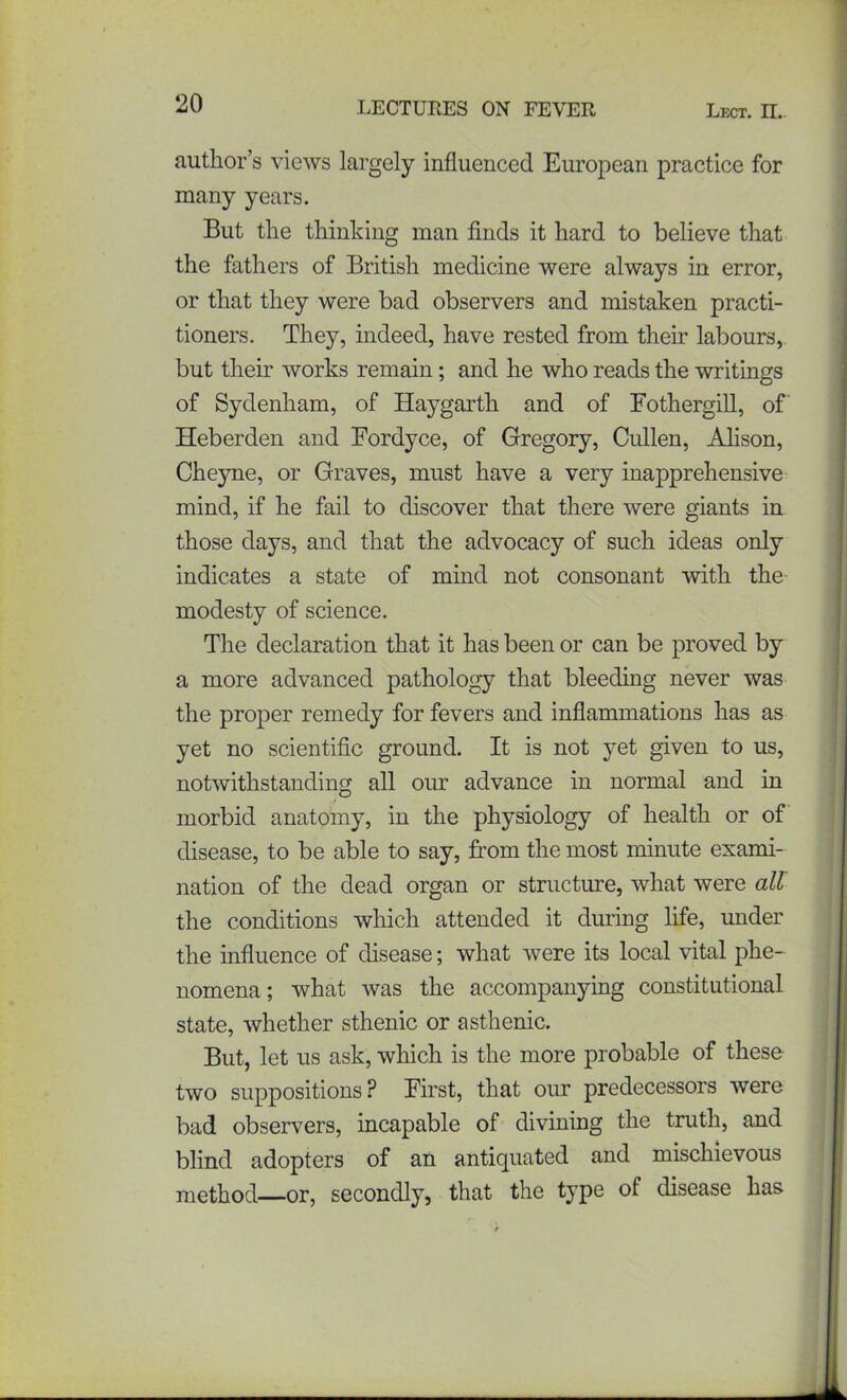 author’s views largely influenced European practice for many years. But the thinking man finds it hard to believe that the fathers of British medicine were always in error, or that they were bad observers and mistaken practi- tioners. They, indeed, have rested from their labours, but their works remain; and he who reads the writings of Sydenham, of Haygarth and of Fothergill, of Heberden and Fordyce, of Gregory, Cullen, Alison, Cheyne, or Graves, must have a very inapprehensive mind, if he fail to discover that there were giants in those days, and that the advocacy of such ideas only indicates a state of mind not consonant with the modesty of science. The declaration that it has been or can be proved by a more advanced pathology that bleeding never was the proper remedy for fevers and inflammations has as yet no scientific ground. It is not yet given to us, notwithstanding all our advance in normal and in morbid anatomy, in the physiology of health or of disease, to be able to say, from the most minute exami- nation of the dead organ or structure, what were all the conditions which attended it during life, under the influence of disease; what were its local vital phe- nomena; what was the accompanying constitutional state, whether sthenic or asthenic. But, let us ask, which is the more probable of these two suppositions ? First, that our predecessors were bad observers, incapable of divining the truth, and blind adopters of an antiquated and mischievous method—or, secondly, that the type of disease has