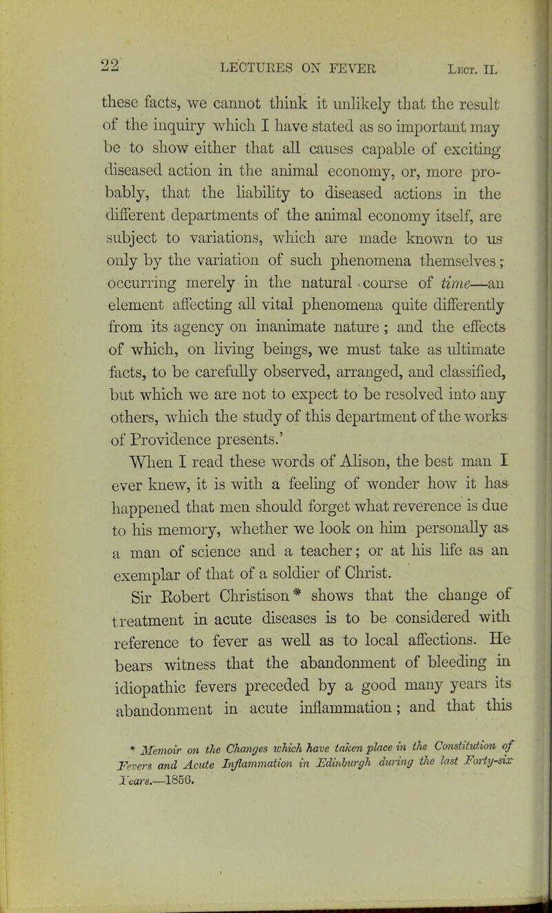 99 Si Si LECTURES OX FEVER Lect. II. these facts, we cannot tliink it unlikely that the result of the inquiry which I have stated as so important may be to show either that all causes capable of exciting diseased action in the animal economy, or, more pro- bably, that the liabihty to diseased actions in the different departments of the animal economy itself, are subject to variations, which are made known to us only by the variation of such phenomena themselves; occurring merely in the natural • course of time—an element affecting all vital phenomena quite differently from its agency on inanimate nature; and the effects of which, on living beings, we must take as ultimate facts, to be carefully observed, arranged, and classified, but which we are not to expect to be resolved into any others, which the study of this department of the works of Providence presents.’ When I read these words of Alison, the best man I ever knew, it is with a feeling of wonder how it has happened that men should forget what reverence is due to his memory, whether we look on him personally as a man of science and a teacher; or at his fife as an exemplar of that of a soldier of Christ. Sir Eobert Christison* shows that the change of treatment in acute diseases is to be considered with reference to fever as well as to local affections. He bears witness that the abandonment of bleeding in idiopathic fevers preceded by a good many years its abandonment in acute inflammation; and that this * Memoir on the Changes which have taken place in the Constitution of Fevers and Acute Inflammation in Edinburgh during the last Forty-six Tears.—1856.