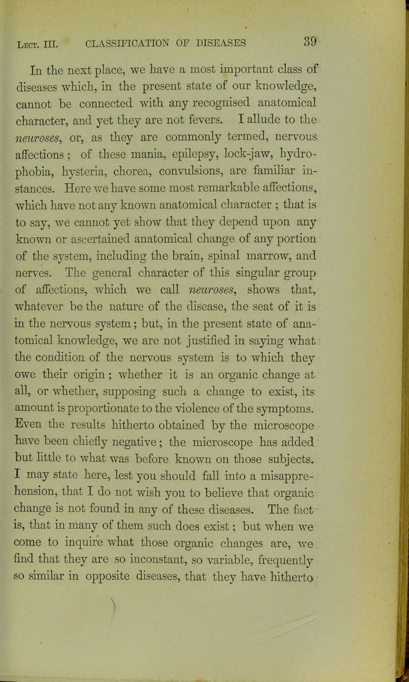 In the next place, we have a most important class of diseases which, in the present state of our knowledge, cannot be connected with any recognised anatomical character, and yet they are not fevers. I allude to the neuroses, or, as they are commonly termed, nervous affections; of these mania, epilepsy, lock-jaw, hydro- phobia, hysteria, chorea, convulsions, are familiar in- stances. Here we have some most remarkable affections, which have not any known anatomical character ; that is to say, we cannot yet show that they depend upon any known or ascertained anatomical change of any portion of the system, including the brain, spinal marrow, and nerves. The general character of this singular group of affections, which we call neuroses, shows that, whatever be the nature of the disease, the seat of it is in the nervous system; but, in the present state of ana- tomical knowledge, we are not justified in saying what the condition of the nervous system is to which they owe their origin; whether it is an organic change at all, or whether, supposing such a change to exist, its amount is proportionate to the violence of the symptoms. Even the results hitherto obtained by the microscope have been chiefly negative; the microscope has added but little to what was before known on those subjects. I may state here, lest you should fall into a misappre- hension, that I do not wish you to believe that organic change is not found in any of these diseases. The fact is, that in many of them such does exist; but when we come to inquire what those organic changes are, we find that they are so inconstant, so variable, frequently so similar in opposite diseases, that they have hitherto