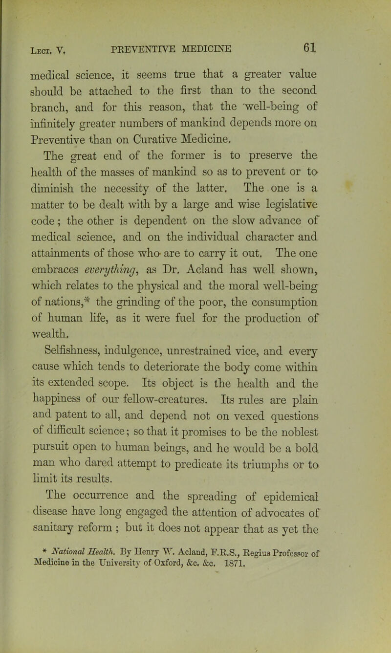 medical science, it seems true that a greater value should be attached to the first than to the second branch, and for this reason, that the well-being of infinitely greater numbers of mankind depends more on Preventive than on Curative Medicine. The great end of the former is to preserve the health of the masses of mankind so as to prevent or to- diminish the necessity of the latter. The one is a matter to be dealt with by a large and wise legislative code; the other is dependent on the slow advance of medical science, and on the individual character and attainments of those who- are to carry it out. The one embraces everything, as Dr. Acland has well shown, which relates to the physical and the moral well-being of nations,* the grinding of the poor, the consumption of human life, as it were fuel for the production of wealth. Selfishness, indulgence, unrestrained vice, and every cause which tends to deteriorate the body come within its extended scope. Its object is the health and the happiness of our fellow-creatures. Its rules are plain and patent to all, and depend not on vexed questions of difficult science; so that it promises to be the noblest pursuit open to human beings, and he would be a bold man who dared attempt to predicate its triumphs or to limit its results. The occurrence and the spreading of epidemical disease have long engaged the attention of advocates of sanitary reform ; but it does not appear that as yet the * National Health. By Henry W. Acland, F.R.S., Regius Professor of Medicine in the University of Oxford, &c. &c. 1871.