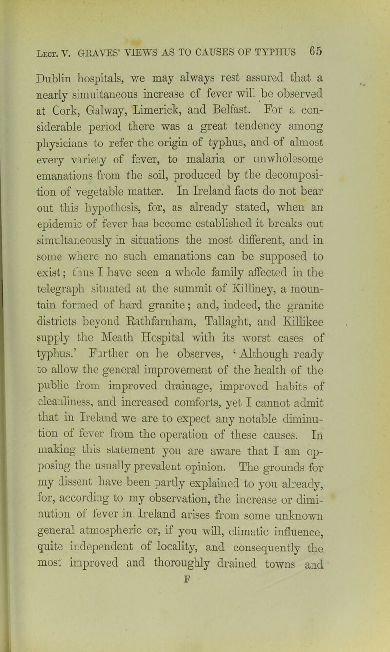 Dublin hospitals, we may always rest assured that a nearly simultaneous increase of fever will be observed at Cork, Galway, Limerick, and Belfast. For a con- siderable period there was a great tendency among physicians to refer the origin of typhus, and of almost every variety of fever, to malaria or unwholesome emanations from the soil, produced by the decomposi- tion of vegetable matter. In Ireland facts do not bear out this hypothesis, for, as already stated, when an epidemic of fever has become established it breaks out simultaneously in situations the most different, and in some where no such emanations can be supposed to exist; thus I have seen a whole family affected in the telegraph situated at the summit of Killiney, a moun- tain formed of hard granite; and, indeed, the granite 4 districts beyond Bathfarnham, Tallaght, and Ivilhkee supply the Meath Hospital with its worst cases of typhus.’ Further on he observes, ‘ Although ready to allow the general improvement of the health of the public from improved drainage, improved habits of cleanliness, and increased comforts, yet I cannot admit that in Ireland we are to expect any notable diminu- tion of fever from the operation of these causes. In making this statement you are aware that I am op- posing the usually prevalent opinion. The grounds for my dissent have been partly explained to you already, for, according to my observation, the increase or dimi- nution of fever in Ireland arises from some unknown general atmospheric or, if you will, climatic influence, quite independent of locality, and consequently the most improved and thoroughly drained towns and F i