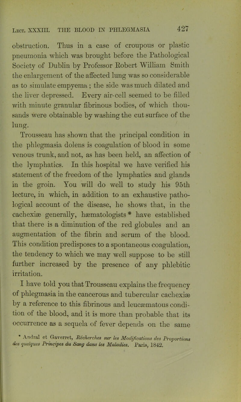 obstruction. Thus in a case of croupous or plastic pneumonia which was brought before the Pathological Society of Dublin by Professor Eobert William Smith the enlargement of the affected lung was so considerable as to simulate empyema ; the side was much dilated and the liver depressed. Every air-cell seemed to be filled with minute granular fibrinous bodies, of which thou- sands were obtainable by washing the cut surface of the lung. Trousseau has shown that the principal condition in the phlegmasia dolens is coagulation of blood in some venous trunk, and not, as has been held, an affection of the lymphatics. In this hospital we have verified his statement of the freedom of the lymphatics and glands in the groin. You will do well to study his 95th lecture, in which, in addition to an exhaustive patho- logical account of the disease, he shows that, in the cachexias generally, hasmatologists * have established that there is a diminution of the red globules and an augmentation of the fibrin and serum of the blood. This condition predisposes to a spontaneous coagulation, the tendency to which we may well suppose to be still further increased by the presence of any phlebitic irritation. I have told you that Trousseau explains the frequency of phlegmasia in the cancerous and tubercular cachexias by a reference to this fibrinous and leucaematous condi- tion of the blood, and it is more than probable that its occurrence as a sequela of fever depends on the same Andral et Gaverret, Itecherches sur les Modifications des Proportions dcs quelques Principes du Sang dans les Maladies. Paris, 1842.