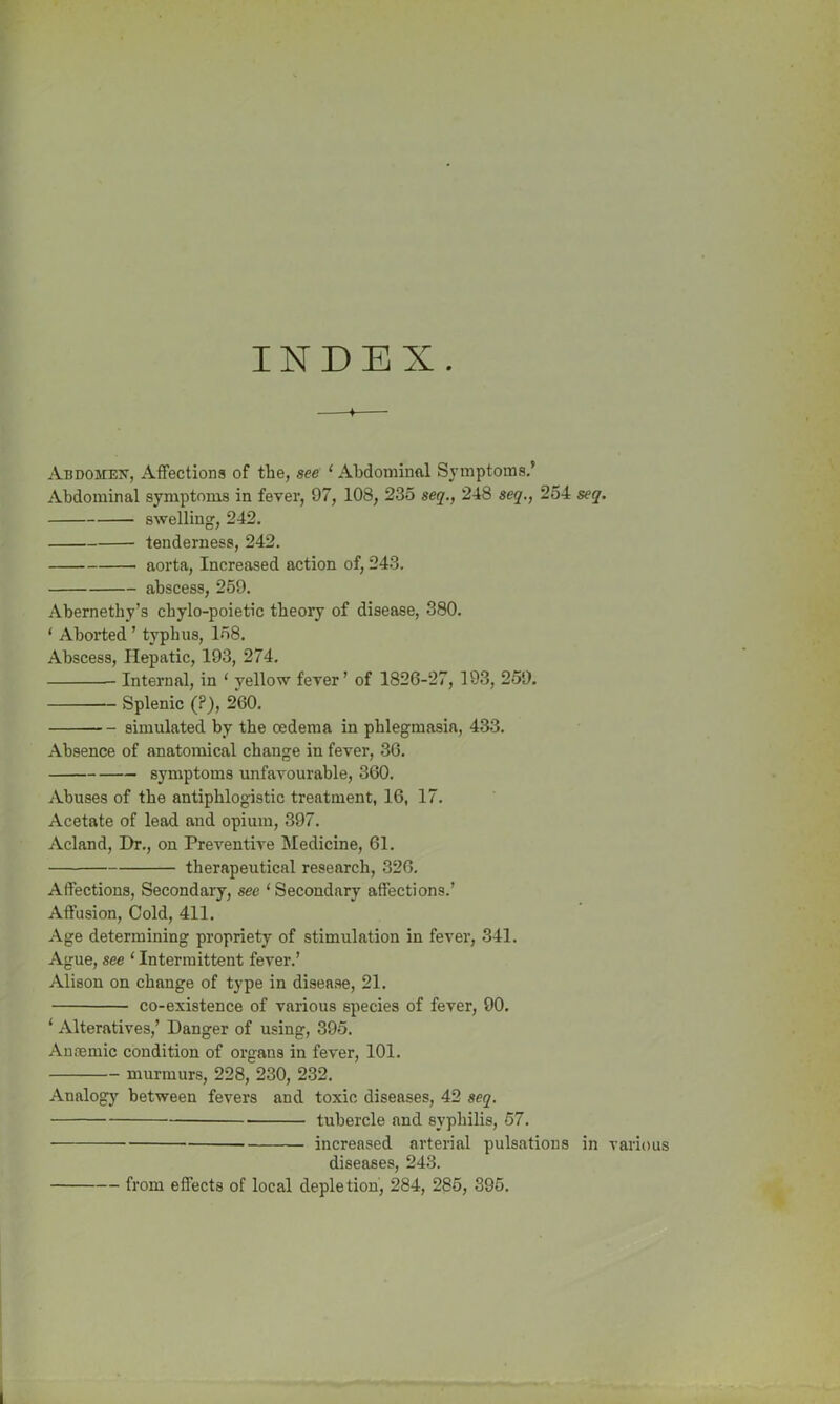 INDEX Abdomex, Affections of the, see ‘ Abdominal Symptoms.' Abdominal symptoms in fever, 97, 108, 235 seq., 248 seq., 254 seq. swelling, 242. tenderness, 242. aorta, Increased action of, 243. abscess, 259. Abernethy’s cbylo-poietic theory of disease, 380. ‘ Aborted ’ typhus, 158. Abscess, Hepatic, 193, 274. Internal, in ‘ yellow fever ’ of 1826-27, 193, 259. Splenic (?), 260. simulated by the oedema in phlegmasia, 433. Absence of anatomical change in fever, 36. symptoms unfavourable, 360. Abuses of the antiphlogistic treatment, 16, 17. Acetate of lead and opium, 397. Acland, Dr., on Preventive Medicine, 61. therapeutical research, 326. Affections, Secondary, see ‘Secondary affections.’ Affusion, Cold, 411. Age determining propriety of stimulation in fever, 341. Ague, see ‘ Intermittent fever.’ Alison on change of type in disease, 21. co-existence of various species of fever, 90. 1 Alteratives,’ Danger of using, 395. Anaemic condition of organs in fever, 101. murmurs, 228, 230, 232. Analogy between fevers and toxic diseases, 42 seq. tubercle and syphilis, 57. increased arterial pulsations in various diseases, 243. from effects of local depletion, 284, 285, 395.