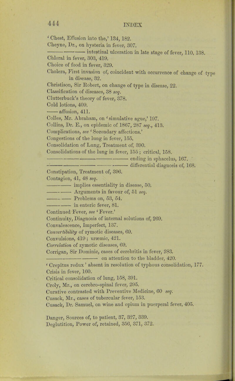 1 Chest, Effusion into the,’ 134, 182. Cheyne, Dr., on hysteria in fever, 307. intestinal ulceration in late stage of fever, 110, 138. Chloral in fever, 303, 419. Choice of food in fever, 329. Cholera, First invasion of, coincident with occurrence of change of in disease, 32. Christison, Sir Robert, on change of type in disease, 22. Classification of diseases, 38 seq. Clutterbuck’s theory of fever, 378. Cold lotions, 409. affusion, 411. Colies, Mr. Abraham, on 'simulative ague,’ 197. Collins, Dr. E., on epidemic of 1867, 287 seq., 413. Complications, see ‘ Secondary affections.’ Congestions of the lung in fever, 155. Consolidation of Lung, Treatment of, 390. Consolidations of the lung in fever, 155 ; critical, 158. ending in sphacelus, 167. differential diagnosis of, 168. Constipation, Treatment of, 396. Contagion, 41, 48 seq. implies essentiality in disease, 50. Arguments in favour of, 51 seq. Problems on, 53, 54. in enteric fever, 81. Continued Fever, see 'Fever.’ Continuity, Diagnosis of internal solutions of, 269. Convalescence, Imperfect, 137. Convertibility of zymotic diseases, 69. Convulsions, 419 ; uraemic, 421. Correlation of zymotic diseases, 69. Corrigan, Sir Dominic, cases of cerebritis in fever, 283. on attention to the bladder, 420. ‘ Crepitus redux ’ absent in resolution of typhous consolidation, 177. Crisis in fever, 160. Critical consolidation of lung, 158, 391. Croly, Mr., on cerebro-spinal fever, 295. Curative contrasted with Preventive Medicine, 60 seq. Cusack, Mr., cases of tubercular fever, 153. Cusack, Dr. Samuel, on wine and opium in puerperal fever, 405. Danger, Sources of, to patient, 37, 327, 339. Deglutition, Power of, retained, 356, 371, 372.