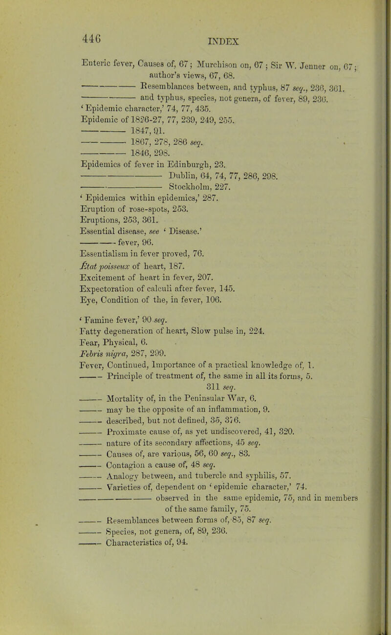 Enteric fever, Causes of, G7; Murchison on, 67 ; Sir W. Jenner on, 67; author’s views, 67, 68. Resemblances between, and typhus, 87 sec/., 236, 361. and typhus, species, not genera, of fever, 89, 236. ‘ Epidemic character,’ 74, 77, 435. Epidemic of 1826-27, 77, 239, 249, 255. 1847,91. 1867, 278, 286 seq. 1846, 298. Epidemics of fever in Edinburgh, 23. Dublin, 64, 74, 77, 286, 298. Stockholm, 227. ‘ Epidemics within epidemics,’ 287. Eruption of rose-spots, 253. Eruptions, 253, 361. Essential disease, see ‘ Disease.’ fever, 96. Essentialism in fever proved, 76. Ftat poisseux of heart, 187. Excitement of heart in fever, 207. Expectoration of calculi after fever, 145. Eye, Condition of the, in fever, 106. 1 Famine fever,’ 90 seq. Fatty degeneration of heart, Slow pulse in, 224. Fear, Physical, 6. Febris nigra, 287, 299. Fever, Continued, Importance of a practical knowledge of, 1. Principle of treatment of, the same in all its forms, 5. 311 seq. Mortality of, in the Peninsular War, 6. may be the opposite of an inflammation, 9. described, but not defined, 35, 3/6. Proximate cause of, as yet undiscovered, 41, 320. nature of its secondary affections, 45 seq. Causes of, are various, 56, 60 seq., 83. Contagion a cause of, 48 seq. Analogy between, and tubercle and syphilis, 57. Varieties of, dependent on ‘ epidemic character,’ 74. observed in the same epidemic, 75, and in members of the same family, 75. Resemblances between forms of, 85, 87 seq. Species, not genera, of, 89, 236. Characteristics of, 94.