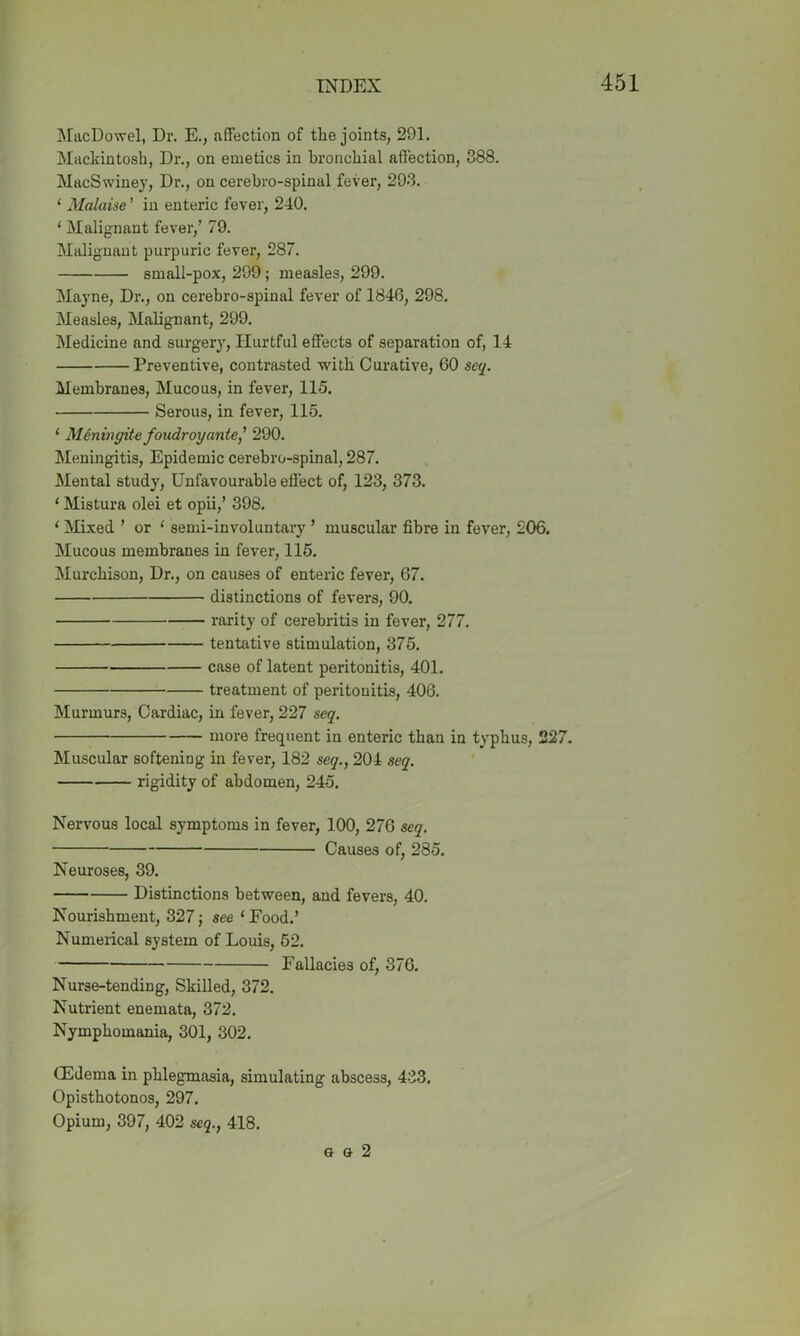 MacDowel, Dr. E., affection of tlie joints, 291. Mackintosh, Dr., on emetics in bronchial affection, 388. MacSwiney, Dr., on cerebro-spinul fever, 293. ‘ Malaise ’ in enteric fever, 240. ‘ Malignant fever,’ 79. Malignant purpuric fever, 287. small-pox, 299; measles, 299. Mayne, Dr., on cerebro-spinal fever of 1846, 298. Measles, Malignant, 299. Medicine and surgery, Hurtful effects of separation of, 14 Preventive, contrasted with Curative, 60 seq. Membranes, Mucous, in fever, 115. Serous, in fever, 115. ‘ Meningite foudroyante,’ 290. Meningitis, Epidemic cerebro-spinal, 287. Mental study, Unfavourable effect of, 123, 373. 1 Mistura olei et opii,’ 398. 1 Mixed ’ or ‘ semi-involuntary ’ muscular fibre in fever, 206. Mucous membranes in fever, 115. Murchison, Dr., on causes of enteric fever, 67. distinctions of fevers, 90. rarity of cerebritis in fever, 277. tentative stimulation, 375. case of latent peritonitis, 401. treatment of peritonitis, 406. Murmurs, Cardiac, in fever, 227 seq. more frequent in enteric than in typhus, 227. Muscular softening in fever, 182 seq., 204 seq. rigidity of abdomen, 245. Nervous local symptoms in fever, 100, 276 seq. ■ Causes of, 285. Neuroses, 39. Distinctions between, and fevers, 40. Nourishment, 327; see 1 Food.’ Numerical system of Louis, 52. Fallacies of, 376. Nurse-tending, Skilled, 372. Nutrient enemata, 372. Nymphomania, 301, 302. (Edema in phlegmasia, simulating abscess, 433. Opisthotonos, 297. Opium, 397, 402 seq., 418. g g 2