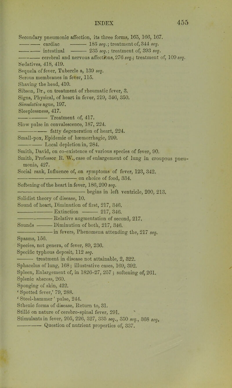 Secondary pneumonic affection, its three forms, 165, 166, 167. cardiac 185 seq.; treatment of, 344 seq. ■ intestinal 235 seq.; treatment of, 393 seq. cerebral and nervous affections, 276 seq.-, treatment of, 109 seq. Sedatives, 418, 419. Sequela of fever, Tubercle a, 139 seq. Serous membranes in fever, 115. Shaving the head, 410. Sibson, Dr., on treatment of rheumatic fever, 3. Signs, Physical, of heart in fever, 219, 34G, 350. Simulative ague, 197. Sleeplessness, 417. Treatment of, 417. Slow pulse in convalescence, 187, 224. fatty degeneration of heart, 224. Small-pox, Epidemic of haemorrhagic, 299. Local depletion in, 284. Smith, David, on co-existence of various species of fever, 90. Smith, Professor R. W., case of enlargement of lung in croupous pneu- monia, 427. Social rank, Influence of, on symptoms of fever, 123, 342. on choice of food, 334. Softening of the heart in fever, 186,200 seq. begins in left ventricle, 200, 213. Solidist theory of disease, 10. Sound of heart, Diminution of first, 217, 346. Extinction 217, 346. Relative augmentation of second, 217. Sounds Diminution of both, 217, 346. in fevers, Phenomena attending the, 217 seq. Spasms, 156. Species, not genera, of fever, 89, 236. Specific typhous deposit, 112 seq. treatment in disease not attainable, 2, 322. Sphacelus of lung, 168; illustrative cases, 169, 392. Spleen, Enlargement of, in 1826-27, 257 ; softening of, 261. Splenic abscess, 260. Sponging of skin, 422. ‘ Spotted fever,’ 79, 288. * Steel-hammer ’ pulse, 244. Sthenic forms of disease, Return to, 31. Stilld on nature of cerebro-spinal fever, 291. Stimulants in fever, 205, 226, 327, 335 seq., 350 seq., 368 seq. Question of nutrient properties of, 337.