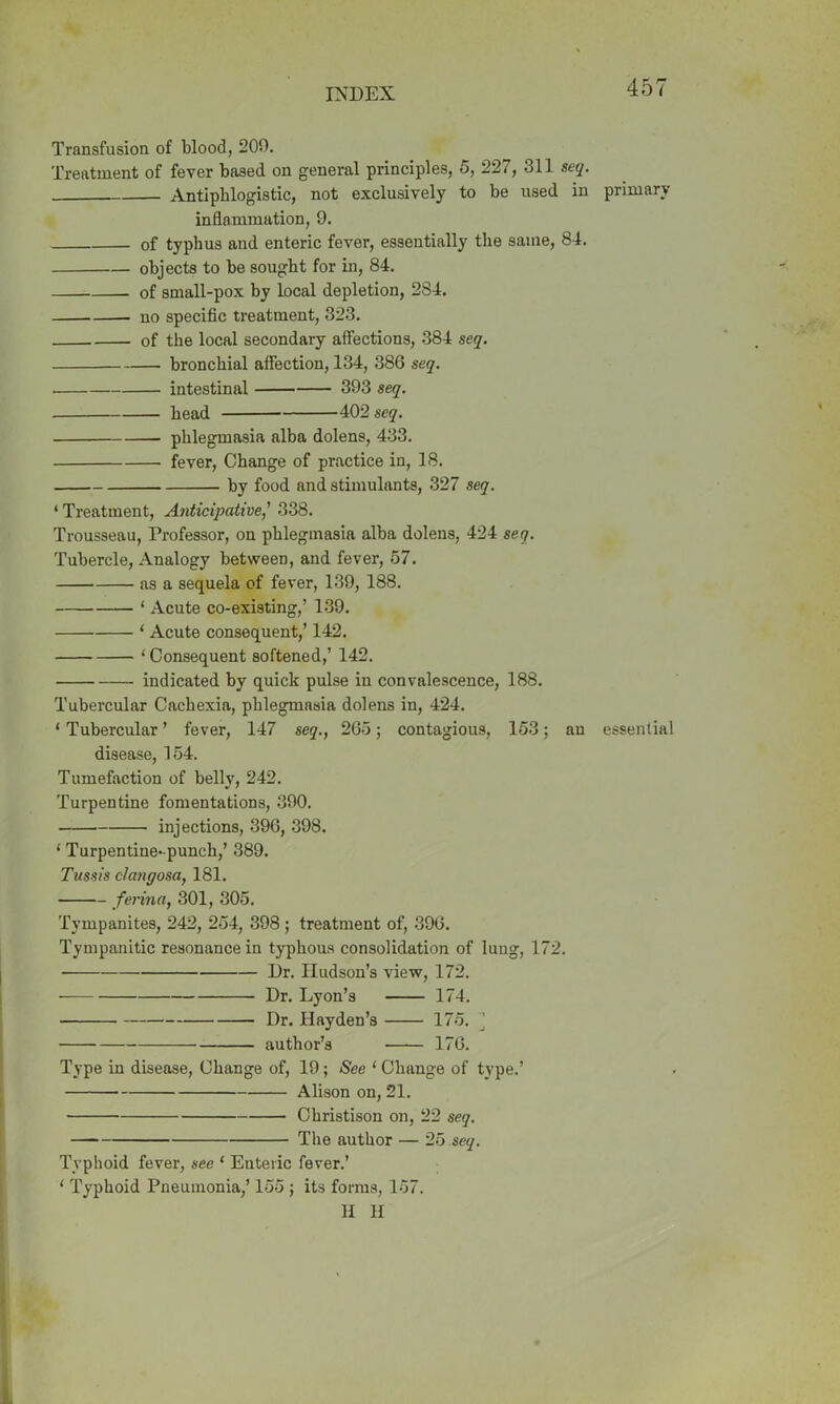 Transfusion of blood, 209. Treatment of fever baaed on general principles, 5, 227, 311 seq. Antiphlogistic, not exclusively to be used in primary inflammation, 9. of typhus and enteric fever, essentially the same, 84. objects to be sought for in, 84. of small-pox by local depletion, 2S4. no specific treatment, 323. of the local secondary affections, 384 seq. bronchial affection, 134, 386 seq. . intestinal 393 seq. bead 402 seq. phlegmasia alba dolens, 433. fever, Change of practice in, 18. by food and stimulants, 327 seq. 4 Treatment, Anticipative,’ 338. Trousseau, Professor, on phlegmasia alba dolens, 424 seq. Tubercle, Analogy between, and fever, 57. as a sequela of fever, 139, 188. 4 Acute co-existing,’ 139. 4 Acute consequent,’ 142. 4 Consequent softened,’ 142. indicated by quick pulse in convalescence, 188. Tubercular Cachexia, phlegmasia dolens in, 424. 4 Tubercular ’ fever, 147 seq., 265; contagious, 153; au essential disease, 154. Tumefaction of belly, 242. Turpentine fomentations, 390. injections, 396, 398. 4 Turpentine-punch,’ 389. Tussis clangosa, 181. ferinn, 301, 305. Tympanites, 242, 254, 398 ; treatment of, 396. Tympanitic resonance in typhous consolidation of lung, 172. Dr. Hudson’s view, 172. Dr. Lyon’s 174. Dr. Hayden’s 175. ] author’s 176. Type in disease, Change of, 19; See 4 Change of type.’ Alison on, 21. Christison on, 22 seq. The author — 25 seq. Typhoid fever, see 4 Enteric fever.’ 4 Typhoid Pneumonia,’ 155 ; its forms, 157. H H