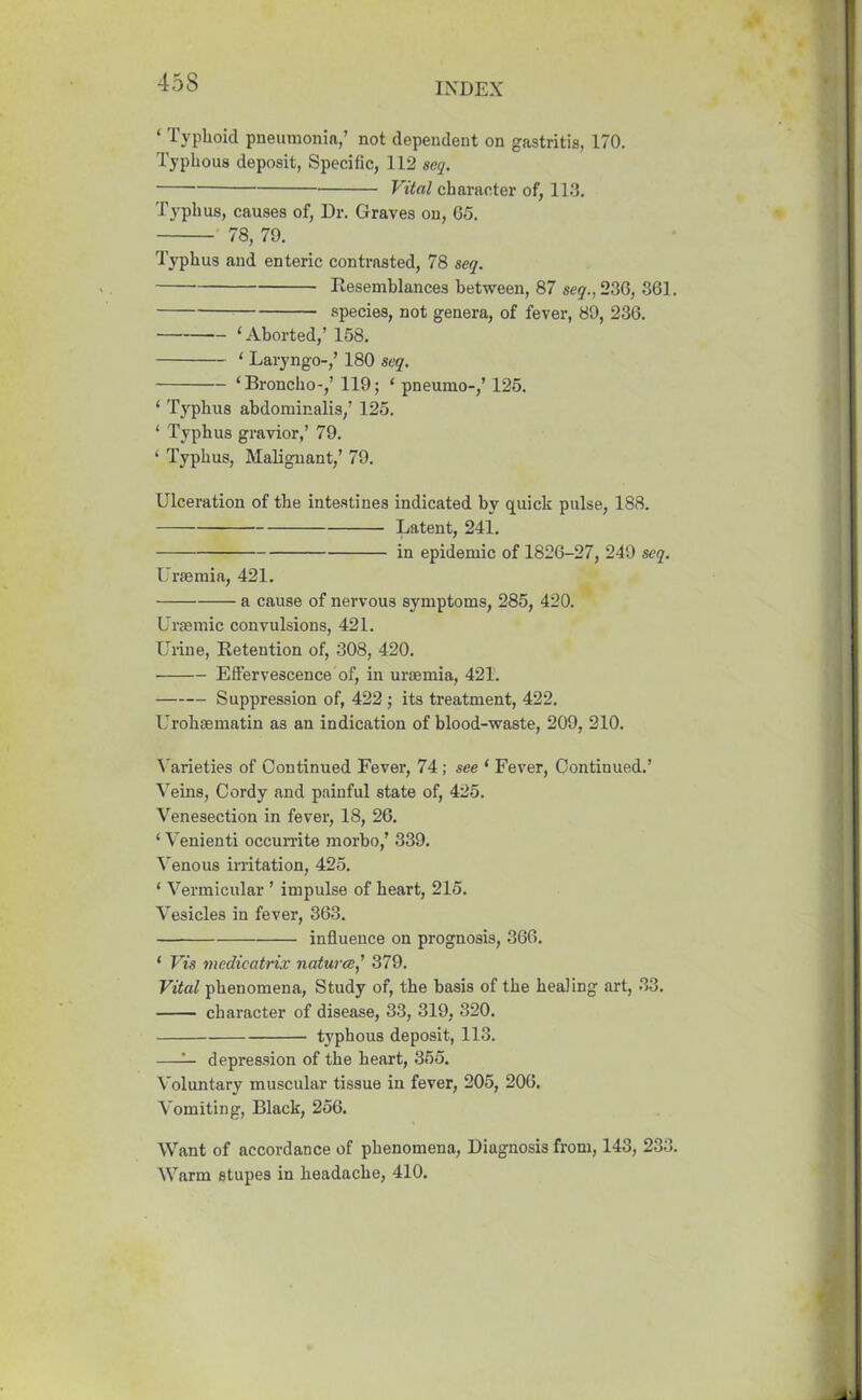 ‘ Typhoid pneumonia,’ not dependent on gastritis, 170. Typhous deposit, Specific, 112 seq. Vital character of, 113. Typhus, causes of, Dr. Graves on, G5. 78, 79. Typhus and enteric contrasted, 78 seq. Resemblances between, 87 sey.,236, 861. species, not genera, of fever, 89, 236. ‘Aborted,’ 158. ‘ Laryngo-,’ 180 seq. ‘Broncho-,’ 119; ‘ pneumo-,’ 125. ‘ Typhus abdominalis,’ 125. ‘ Typhus gravior,’ 79. ‘ Typhus, Malignant,’ 79. Ulceration of the intestines indicated by quick pulse, 188. Latent, 241. in epidemic of 1826-27, 249 seq. Uraemia, 421. a cause of nervous symptoms, 285, 420. Uraemic convulsions, 421. Urine, Retention of, 308, 420. Effervescence of, in uraemia, 421. Suppression of, 422 ; its treatment, 422. Urohaematin as an indication of blood-waste, 209, 210. Varieties of Continued Fever, 74; see ‘ Fever, Continued.’ Veins, Cordy and painful state of, 425. Venesection in fever, 18, 26. ‘ Venienti occurrite morbo,’ 339. Venous irritation, 425. ‘ Vermicular ’ impulse of heart, 215. Vesicles in fever, 363. influence on prognosis, 366. ‘ Vis medicatrix natures,’ 379. Vital phenomena, Study of, the basis of the healing art, 33. character of disease, 33, 319, 320. typhous deposit, 113. —— depression of the heart, 355. Voluntary muscular tissue in fever, 205, 206. Vomiting, Black, 256. Want of accordance of phenomena, Diagnosis from, 143, 233. Warm stupes in headache, 410.